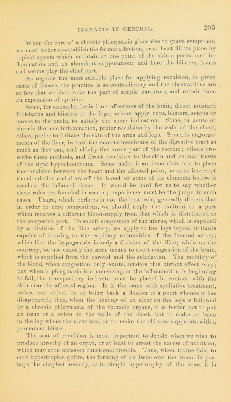 'VVIicn the cure of a chronic phlegmasia gives rise to grave symptoms, Ave must eitlier re-establish the former affection, or at least fill its place by topical agents winch maintain at one point of the skin a permanent in- flammation and. an abundant suppuration; and liere the blisters, issues and sétons play the cliief part. As regards the most suitable place for applying révulsion, in given cases of disease, the practice is so contradictory and the observations are so few that we shall take the part of simple narrators, and refrain from an expression of opinion. Some, for example, for irritant affections of the brain, direct mustard foot-baths and blisters to the legs; others apply cups, blisters, sétons or moxas to the nucha to satisfy the same indication. Some, in acute or chronic thoracic inflammation, prefer révulsion by the walls of the chest; others prefer to irritate the skin of the arms and legs. Some, in engorge- ments of the liver, irritate the mucous membrane of the digestive tract as much as they can, and chiefly the lower part of tlie rectum; others pro- scribe these methods, and direct révulsives to the skin and cellular tissue of the right hypochondrium. Some malce it an invariable rule to place the révulsive between the heart and the affected point, so as to intercept the circulation and draw ofî the blood or some of its éléments before it reaches the inflamed tissue. It would be hard for us to say wdiether these rules are founded in reason; expérience must be the judge in such cases. Usage, which perhaps is not the best rule, generally directs that in order to cure congestions, we should apply the excitant to a part which receives a different blood-supply from that which is distributed to the congested part. To solicit congestion of the utérus, which is supplied by a division of the iliac artery, we apply to the legs topical irritants capable of drawing to the capillary extremities of the fémoral artery; which like the hypogastric is onlv a division of the iliac; while on the contrary, we use exactlv the same means to avert congestion of the brain, which is supplied from the carotid and the subclavian. The mobility of the blood, when congestion only exists, renders this distant effect easy; but when a phlegmasia is commencing, or the inflammation is beginning to fail, the transpository irritants must be placed in contact with the skin near the affected région. It is the same with spoliative treatment, unless our object be to bring back a fluxion to a point whence it lias disappeared; thus, when the healing of an ulcer on the legs is followed by a chronic phlegmasia of the thoracic organs, it is better not to put an issue or a seton in the walls of the chest, but to make an issue in the leg where the ulcer was, or to make the old sore suppurate with a permanent blister. The seat of révulsion is most important to décidé when we wish to produce atrophy of an organ, or at least to arrest the excess of nutrition, which may soon occasion functional trouble. Thus, when iodine fails to cure hypertrophie goitre, the forming of an issue over the tumor is per- haps the simplest remedy, as in simple hypertrophy of the heart it is