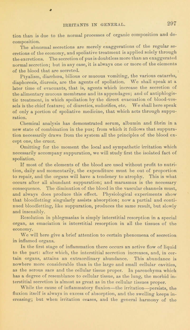 tion than is due to the normal processes of organic composition and dé- composition. The abnormal sécrétions are merely exaggerations of the regular sé- crétions of the economy, and spoliative treatment is applied solely through the excrétions. The sécrétion of pus is doubtless more than an exaggerated normal sécrétion; but in any case, it is always one or more of the éléments of the blood that are secreted. Ptyalism, diarrhœa, bilious or mucous vomiting, the various catarrhs, diaphoresis, diuresis, are the agents of spoliation. W e shall speak at a later time of évacuants, that is, agents which increase the sécrétion of the alimentary mucous membrane and its appendages; and of antiphlogis- tic treatment, in which spoliation by the direct évacuation of blood-ves- sels is the chief feature; of diuretics, sudorifics, etc. We shall liere speak of only a portion of spoliative medicine, that which acts through suppu- ration. Chemical analysis has demonstrated sérum, albumin and fibrin in a new state of combination in the pus; from which it follows that suppura- tion necessarily draws from the System ail the principles of the blood ex- cept one, the cruor. Omitting for the moment the local and sympathetic irritation which necessarily accompany suppuration, we will study first the isolated fact of spoliation. If most of the éléments of the blood are used without profit to nutri- tion, daily and momentarily, the expenditure must be out of proportion to repair, and the organs will hâve a tendency to atrophy. This is what occurs after ail abundant suppuration; and marasmus is the necessary conséquence. The diminution of the blood in the vascular channels must, and always does produce this effect. Physiological experiments show that bloodletting singularly assists absorption; now a partial and conti- nued bloodletting, like suppuration, produces the saine resuit, but slowly and insensibly. Resolution in phlegmasias is simply interstitial résorption in a spécial organ, as émaciation is interstitial résorption in ail the tissues of the economy. We will here give a brief attention to certain phenomena of sécrétion in inflamed organs. In the first stage of inflammation there occurs an active flow of liquid to the part: after which, the interstitial sécrétion increases, and, in cer- tain organs, attains an extraordinary abundance. This abundance is nowhere more considérable than in the large and small cellular cavities, as the serous sacs and the cellular tissue proper. In parenchyma which has a degree of resemblance to cellular tissue, as the lung, the morbid in- terstitial sécrétion is almost as great as in the cellular tissues proper. While the cause of inflammatory fluxion—the irritation—persists, the fluxion itself is always in excess of absorption, and the swelling keeps in- creasing; but when irritation ceases, and the general harmonv of the