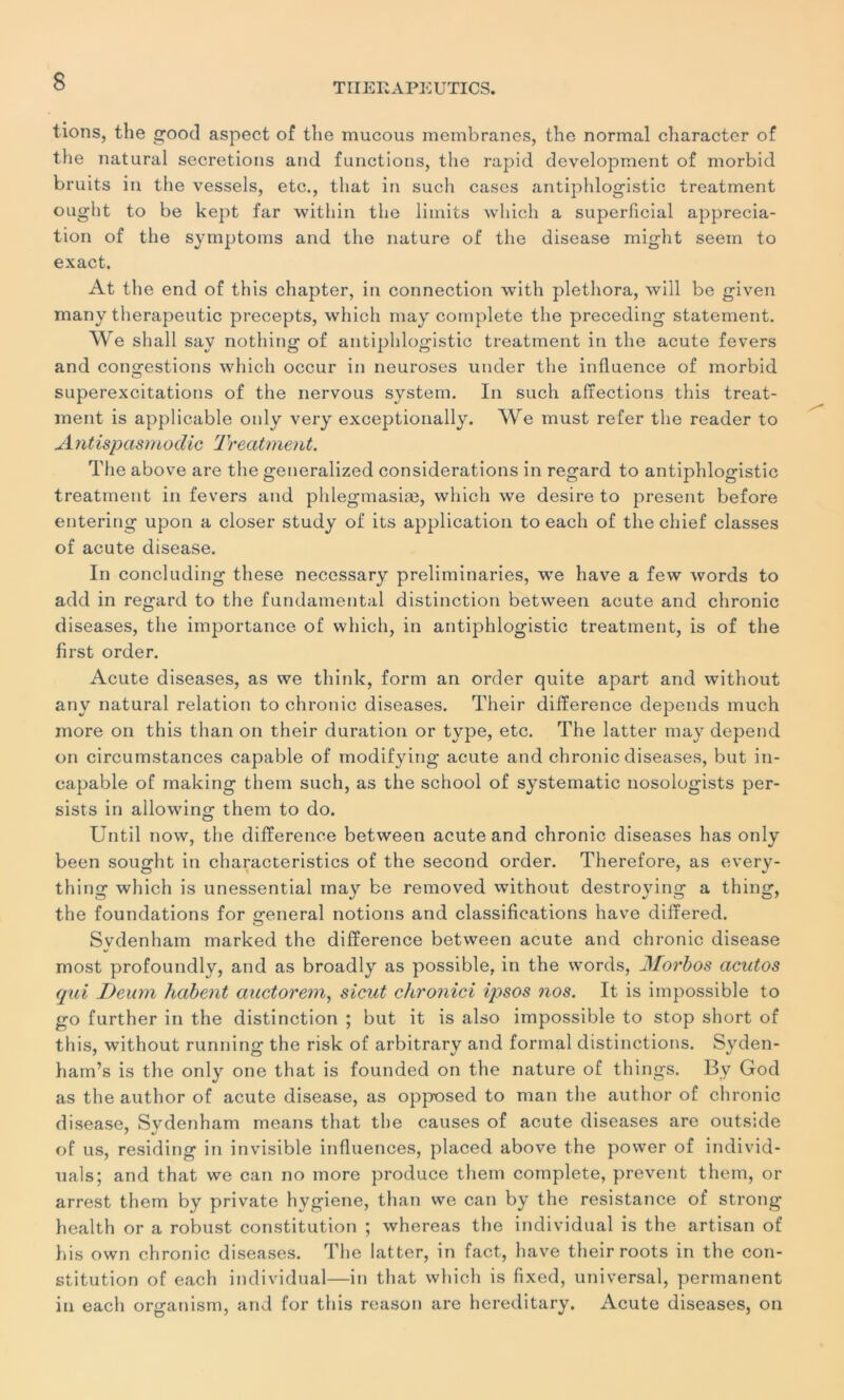 lions, the good aspect of the mucous membranes, the normal character of tbe natural sécrétions and functions, the rapid development of morbid bruits in the vessels, etc., that in such cases antiphlogistic treatment ought to be kept far within the limits which a superficial apprécia- tion of the symptoms and the nature of the disease might seem to exact. At the end of this chapter, in connection with plethora, will be given many therapeutic precepts, which may complété the preceding statement. We shall say nothing of antiphlogistic treatment in the acute fevers and contestions which occur in neuroses under the influence of morbid superexcitations of the nervous System. In such affections this treat- ment is applicable only very exceptionally. We must refer the reader to Antispasmodic Treatment. The above are the generalized considérations in regard to antiphlogistic treatment in fevers and phlegmasiæ, which we desire to présent before entering upon a doser study of its application to each of the chief classes of acute disease. In concluding these necessary preliminaries, we hâve a few words to add in regard to the fundamental distinction between acute and chronic diseases, the importance of which, in antiphlogistic treatment, is of the first order. Acute diseases, as we think, form an order quite apart and without any natural relation to chronic diseases. Their différence dépends much more on this than on their duration or type, etc. The latter may dépend on circurnstances capable of modifying acute and chronic diseases, but in- capable of rnaking them such, as the school of systematic nosologists per- sists in allowing them to do. Until now, the différence between acute and chronic diseases has only been sought in characteristics of the second order. Therefore, as every- thing which is unessential may be removed without destroying a thing, the foundations for general notions and classifications hâve difîered. Sydenham marked the différence between acute and chronic disease most profoundly, and as broadly as possible, in the words, Morbos acutos qui Deum habent auctorem, sicut chronici ipsos nos. It is impossible to go further in the distinction ; but it is also impossible to stop short of this, without running the risk of arbitrary and formai distinctions. Syden- ham’s is the only one that is founded on the nature of things. By God as the author of acute disease, as opposed to man the author of chronic disease, Svdenham means that the causes of acute diseases are outs:de of us, residing in invisible influences, placed above the power of individ- uals; and that we can no more produce them complété, prevent them, or arrest them by private hygiène, than we can by the résistance of strong health or a robust constitution ; whereas the individual is the artisan of bis own chronic diseases. The latter, in fact, hâve their roots in the con- stitution of each individual—in that which is fixed, universal, permanent in each organism, and for this reason are hereditary. Acute diseases, on