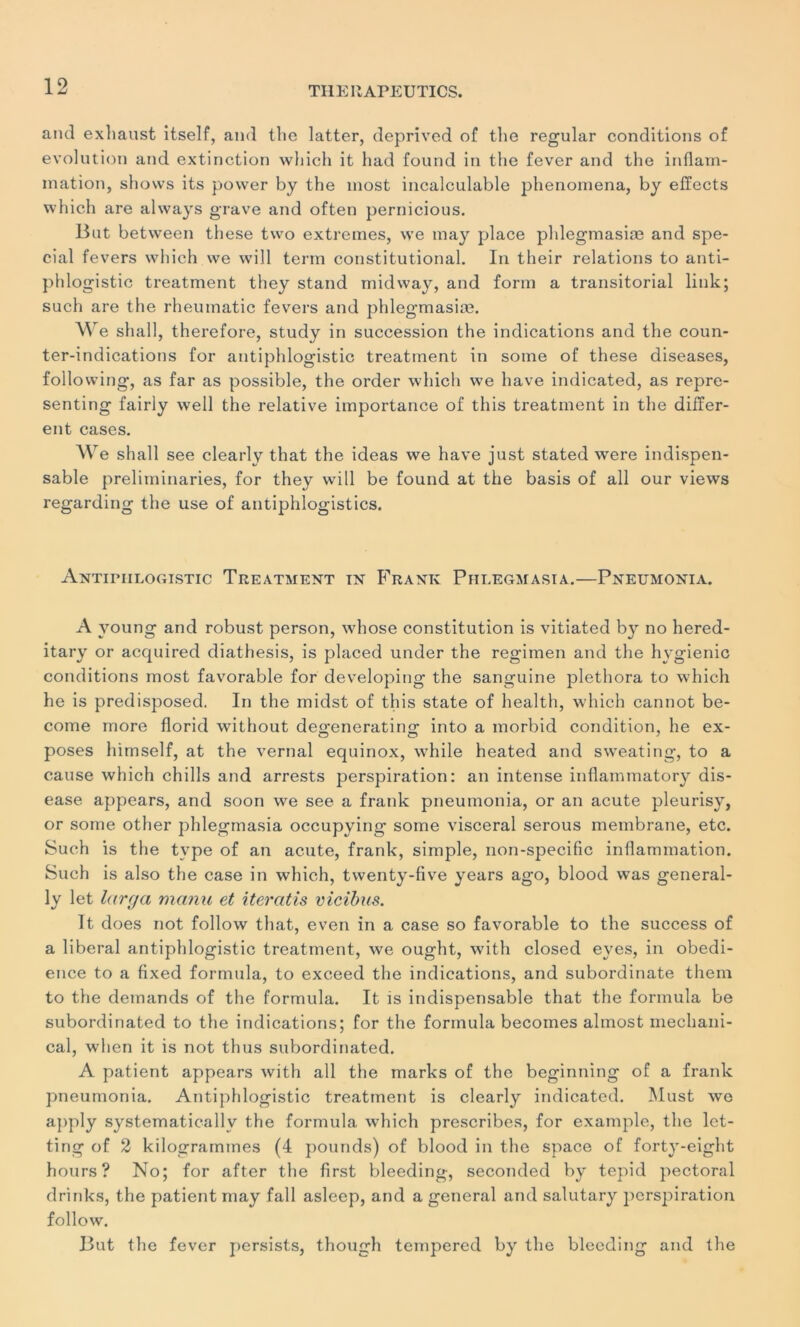 and exhaust itself, and the latter, deprived of the regular conditions of évolution and extinction winch it had found in the fever and the inflam- mation, shows its power by the most incalculable phenomena, by efïects which are always grave and often pernicious. But between these two extremes, we may place phlegmasiæ and spé- cial fevers which we will terni constitutional. In their relations to anti- phlogistic treatment they stand midway, and form a transitorial link; such are the rheumatic fevers and phlegmasiæ. We shall, therefore, study in succession the indications and the coun- ter-indications for antiphlogistic treatment in some of these diseases, following, as far as possible, the order which we hâve indicated, as repre- senting fairly well the relative importance of this treatment in the differ- ent cases. We shall see clearly that the ideas we hâve just stated were indispen- sable preliminaries, for they will be found at the basis of ail our views regarding the use of antiphlogistics. Antiphlogistic Treatment in Frank Phi.egmasia.—Pneumonia. A young and robust person, whose constitution is vitiated by no hered- itary or acquired diathesis, is placed under the regimen and the hygienic conditions most favorable for developing the sanguine plethora to which lie is predisposed. In the midst of this state of health, which cannot be- come more florid without deo'eneratiim into a morbid condition, he ex- poses himself, at the vernal equinox, while heated and sweating, to a cause which chills and arrests perspiration: an intense inflammatory dis- ease appears, and soon we see a frank pneumonia, or an acute pleurisy, or some other phlegmasia occupying some viscéral serous membrane, etc. Such is the type of an acute, frank, simple, non-specific inflammation. Such is also the case in which, twenty-five years ago, blood was general- ly let largo, manu et iteratis vicibus. It does not follow that, even in a case so favorable to the success of a liberal antiphlogistic treatment, we ought, with closed eyes, in obédi- ence to a fixed formula, to exceed the indications, and subordinate them to the demands of the formula. It is indispensable that the formula be subordinated to the indications; for the formula becomes almost mechani- cal, when it is not thus subordinated. A patient appears with ail the marks of the beginning of a frank pneumonia. Antiphlogistic treatment is clearly indicated. Must we apply systematicallv the formula which prescribes, for example, the let- ting of 2 kilogrammes (4 pounds) of blood in the space of forty-eight hours? No; for after the first bleeding, seconded by tepid pectoral drinks, the patient may fall asleep, and a general and salutary perspiration follow. But the fever persists, though tempered by the bleeding and the