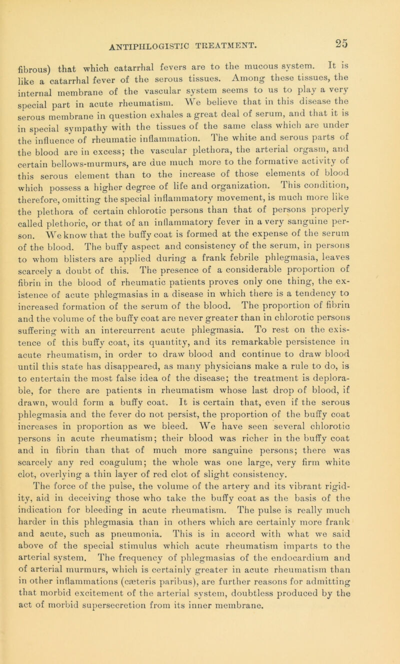 flbrous) that which catarrlial feyers are to the mucous System. It is like a catarrhal fever of the serous tissues. Among these tissues, the internai membrane of the vascular System seems to us to play a very spécial part in acute rheumatism. We believe that in this disease the serous membrane in question exhales a great deal of sérum, and that it is in spécial syropathy with the tissues ot the saine class which aie under the influence of rheumatic inflammation. The wliite and serous parts of the blood are in excess; the vascular plethora, the arterial orgasm, and certain bellows-murmurs, are due much more to the formative activity of this serous element than to the increase of those éléments of blood which possess a higher degree of life and organization. I his condition, therefore, omitting the spécial inflammatory movement, is much more like the plethora of certain chlorotic persons than that of persons properly called plethoric, or that of an inflammatory fever in a very sanguine per- son. Weknowthat the buffy coat is formed at the expense of the sérum of the blood. The buffy aspect and consistency of the sérum, in persons to whom blisters are applied during a frank febrile phlegmasia, leaves scarcely a doubt of this. The presence of a considérable proportion of fibrin in the blood of rheumatic patients proves only one thing, the ex- istence of acute phlegmasias in a disease in which there is a tendency to increased formation of the sérum of the blood. The proportion of fibrin and the volume of the buffy coat are never greater than in chlorotic persons suflfering with an intercurrent acute phlegmasia. To rest on the exis- tence of this buffy coat, its quantity, and its remarkable persistence in acute rheumatism, in order to draw blood and continue to draw blood until this State has disappeared, as many physicians make a rule to do, is to entertain the most false idea of the disease; the treatment is déplora- ble, for there are patients in rheumatism whose last drop of blood, if drawn, would forin a buffy coat. It is certain that, even if the serous phlegmasia and the fever do not persist, the proportion of the buffy coat increases in proportion as we bleed. We hâve seen several chlorotic persons in acute rheumatism; their blood was richer in the buffy coat and in fibrin than that of much more sanguine persons; there was scarcely any red coagulum; the whole was one large, very firm white clôt, overlying a thin layer of red clôt of slight consistency. The force of the puise, the volume of the artery and its vibrant rigid- ity, aid in deceiving those who take the buffy coat as the basis of the indication for bleeding in acute rheumatism. The puise is really much harder in this phlegmasia than in others which are certainly more frank and acute, such as pneumonia. This is in accord with what we said above of the spécial stimulus which acute rheumatism imparts to the arterial System. The frequency of phlegmasias of the endocardium and of arterial murmurs, which is certainly greater in acute rheumatism than in other inflammations (cæteris paribus), are further reasons for admitting that morbid excitement of the arterial System, doubtless produced by the act of morbid supersecretion from its inner membrane.