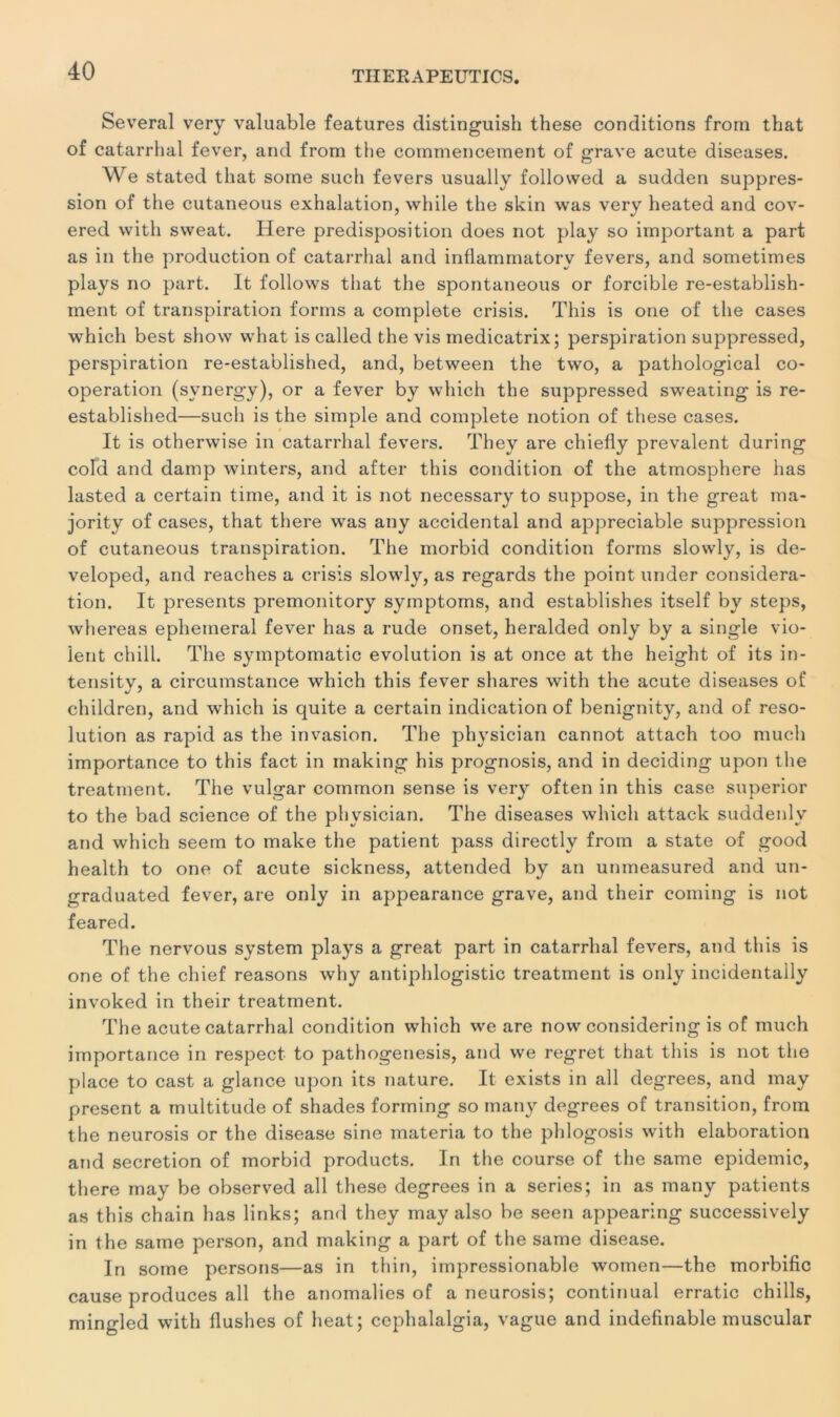 Several very valuable features distinguish these conditions from that of catarrhal fever, and from the commencement of grave acute diseases. We stated tliat sorne such fevers usually folio wed a sudden suppres- sion of the cutaneous exhalation, while the skin was very heated and cov- ered vvith sweat. Here prédisposition does not play so important a part as in the production of catarrhal and inflammatory fevers, and sometimes plays no part. It follows that the spontaneous or forcible re-establish- ment of transpiration forms a complote crisis. This is one of the cases which best show what is called the vis medicatrix; perspiration suppressed, perspiration re-established, and, between the two, a pathological co- opération (svnergy), or a fever by which the suppressed sweating is re- established—such is the simple and complété notion of these cases. It is otherwise in catarrhal fevers. They are chiefly prévalent during cold and damp winters, and after this condition of the atmosphère has lasted a certain time, and it is not necessary to suppose, in the great ma- jority of cases, that there was any accidentai and appréciable suppression of cutaneous transpiration. The morbid condition forms slowly, is de- veloped, and reaches a crisis slowly, as regards the point under considéra- tion. It présents premonitory symptoms, and establishes itself by steps, whereas ephemeral fever has a rude onset, heralded only by a single vio- lent chill. The symptomatic évolution is at once at the height of its in- tensity, a circumstance which this fever shares with the acute diseases of children, and which is quite a certain indication of benignity, and of reso- lution as rapid as the invasion. The physician cannot attach too much importance to this fact in rnaking his prognosis, and in deciding upon the treatment. The vulgar common sense is very often in this case superior to the bad science of the physician. The diseases which attack suddenlv and which seem to make the patient pass directly from a state of good health to one of acute sickness, attended by an unmeasured and un- graduated fever, are only in appearance grave, and their coming is not feared. The nervous System plays a great part in catarrhal fevers, and this is one of the cliief reasons why antiphlogistic treatment is only incidentally invoked in their treatment. The acute catarrhal condition which we are now considering is of much importance in respect to pathogenesis, and we regret that this is not the place to cast a glance upon its nature. It exists in ail degrees, and may présent a multitude of shades forming so many degrees of transition, from the neurosis or the disease sine materia to the phlogosis with élaboration and sécrétion of morbid products. In the course of the same épidémie, there may be observed ail these degrees in a sériés; in as many patients as this chain has links; and they may also be seen appearing successively in the same person, and rnaking a part of the same disease. In some persons—as in thin, impressionable women—the morbific cause produces ail the anomalies of a neurosis; continuai erratic chills, mingled with Hushes of beat; cephalalgia, vague and indefinable muscular