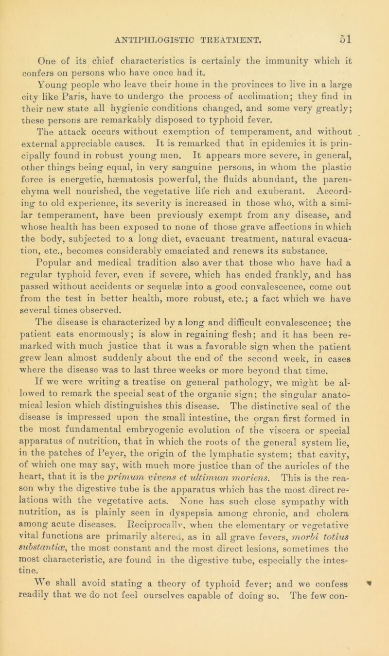 One of its chief cbaracteristics is certainly the immunity which it confers on persons who hâve once had it. Young people who leave tlieir home in the provinces to live in a large city like Paris, hâve to undergo the process of acclimation; tliey find in their new State ail hygienic conditions changed, and some very greatly; these persons are remarkably disposed to typhoid fever. The attack occurs without exemption of tempérament, and without external appréciable causes. It is remarked that in épidémies it is prin- cipally found in robust young rnen. It appears more severe, in general, other things being equal, in very sanguine persons, in whom the plastic force is energetic, hæmatosis powerful, the fluids abundant, the paren- chyma well nourished, the végétative life ricli and exubérant. Accord- ing to old expérience, its severity is increased in those who, with a simi- lar tempérament, hâve been previously exempt from any disease, and whose health has been exposed to none of those grave affections in which the bodv, subjected to a long diet, évacuant treatment, natural évacua- tion, etc., becomes considerably emaciated and renews its substance. Popular and medical tradition also aver that those who hâve had a regular typhoid fever, even if severe, which has ended frankly, and has passed without accidents or sequelæ into a good convalescence, corne out from the test in better health, more robust, etc.; a fact which we hâve several times observed. The disease is characterized by a long and difficult convalescence; the patient eats enormously; is slow in regaining flesh ; and it has been re- marked with much justice that it was a favorable sign when the patient grew lean almost suddenly about the end of the second week, in cases where the disease was to last three weeks or more beyond that time. If we were writing a treatise on general pathology, we might be al- lowed to remark the spécial seat of the organic sign; the singular anato- mical lésion which distinguishes this disease. The distinctive seal of the disease is impressed upon the small intestine, the organ first formed in the most fundamental embryogénie évolution of the viscera or spécial apparatus of nutrition, that in which the roots of the general System lie, in the patches of Peyer, the origin of the lymphatic System; that cavity, of which one may say, with much more justice than of the auricles of the heart, that it is the primum vivens et ultimum moriens. This is the rea- son why the digestive tube is the apparatus which has the most direct re- lations with the végétative acts. None has such close sympathy with nutrition, as is plainly seen in dyspepsia among chronic, and choiera among acute diseases. Reciproca.ilv, when the elementary or végétative vital functions are primarily altered, as in ail grave fevers, morbi totius substcivtiœ, the most constant and the most direct lésions, sometimes the most characteristic, are found in the digestive tube, especially the intes- tine. We shall avoid stating a theory of typhoid fever; and we confess readily that we do not feel ourselves capable of doing so. The few con-