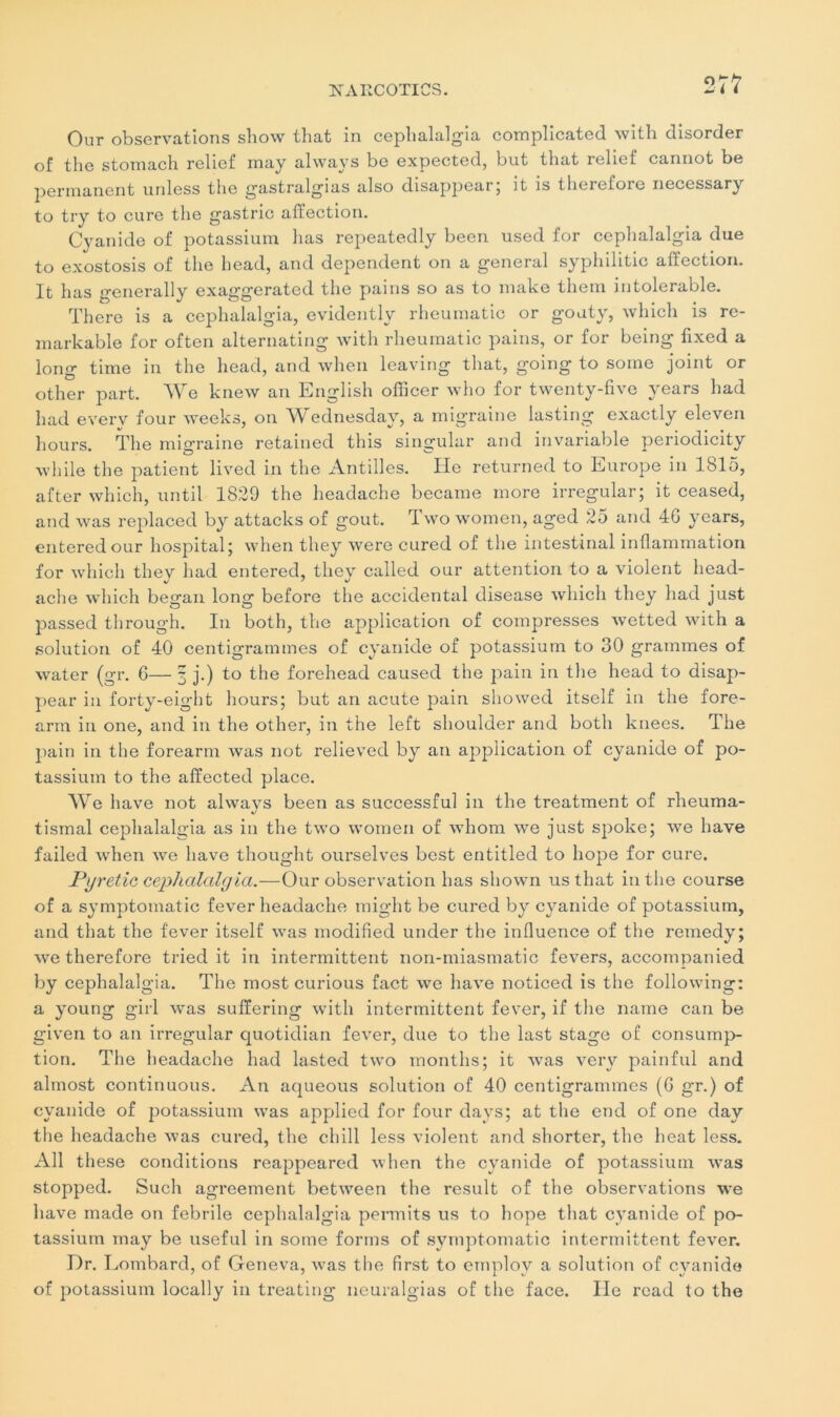 Our observations show that in cephalalgia complicated with disorder of the stomach relief may always be expected, but that relief cannot be permanent unless the gastralgias also disappcar, it îs tlierefoie necessary to try to cure the gastric affection. Cyanide of potassium lias repeatedly been used for cephalalgia due to exostosis of the head, and dépendent on a general syphilitic affection. It lias generally exaggerated the pains so as to make them intolérable. There is a cephalalgia, evidently rheumatic or gouty, whicli is re- markable for often alternating with rheumatic pains, or for being fixed a long time in the head, and when leaving that, going to soine joint or other part. We knew an English officer who for twenty-fivc vears had had everv four weeks, on AVednesday, a migraine lasting exactly eleven hours. The mio-raine retained this singular and invariable periodicity while the patient lived in the Antilles. He returned to Europe in 1815, after which, until 1829 the headache became more irregular; it ceased, and was replaced by attacks of goût. Two women, aged 25 and 4G years, enteredour hospital; when they were cured of the intestinal inflammation for which tliev had entered, tliev called our attention to a violent head- aclie which began long before the accidentai disease which they had just passed through. In both, the application of compresses wetted with a solution of 40 centigrammes of cyanide of potassium to 30 grammes of water (gr. 6— 3 j.) to the forehead caused the pain in the head to disap- pear in forty-eight hours; but an acute pain showed itself in the fore- arm in one, and in the other, in the left shoulder and both knees. The pain in the forearm was not relieved by an application of cyanide of po- tassium to the affected place. AAre hâve not alwavs been as successful in the treatment of rheuma- */ tismal cephalalgia as in the two women of whom we just spoke; we hâve failed Avhen we hâve thought ourselves best entitled to hope for cure. Pyretic cephalalgia.—Our observation lias shown us that in the course of a symptomatic fever headache might be cured by cyanide of potassium, and that the fever itself was modified under the influence of the remedy; we therefore tried it in intermittent non-miasmatic fevers, accompanied by cephalalgia. The most curious fact we hâve noticed is the following: a young girl was sufïering with intermittent fever, if the narne can be given to an irregular quotidian fever, due to the last stage of consump- tion. The headache had lasted two montlis; it was very painful and almost continuons. An aqueous solution of 40 centigrammes (G gr.) of cyanide of potassium was applied for four days; at the end of one day the headache was cured, the chill less violent and shorter, the beat less. Ail these conditions reappeared when the cyanide of potassium was stopped. Such agreement between the resuit of the observations we hâve made on febrile cephalalgia permits us to hope that cyanide of po- tassium may be useful in some forms of symptomatic intermittent fever. Dr. Lombard, of Geneva, was the first to ernplov a solution of cyanide of potassium locally in treating neuralgias of the face. Ile read to the