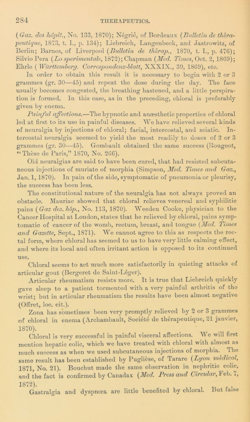 {Gaz. des hôpit., No. 133, 1870); Négrie, of Bordeaux {Bulletin de théra- peutique, 1873, t. I., p. 134); Liebreich, Langenbeck, and Jastrowitz, of Berlin; Barnes, of Liverpool {Bulletin de thérap., 1870, t. 1., p. 47G); Silvio Pera {Lo sperimentale, 1872); Chapman {Med. Times, Oct. 2, 18G9); Ehrle ( Württembery. Correspondenz-blatt, XXXIX., 39, 18G9), etc. In order to obtain this resuit it is necessary to begin with 2 or 3 grammes (gr. 30—45) and repeat the dose during the day. The face usually becoines congested, the breathing hastened, and a little perspira- tion is fortned. In this case, as in the preceding, chloral is preferably given by enerna. Bain fui affections.—The hypnotic and anæsthetic properties of chloral led at first to its use in painful diseases. AAre hâve relieved several kinds of neuralgia by injections of chloral; facial, intercostal, and sciatic. In- tercostal neuralgia seemed to yield the most readily to doses of 2 or 3 grammes (gr. 30—45). Gombault obtained the same success (Rougeot, “Thèse de Paris,” 1S70, No. 2GG). Old neuralgias are said to hâve been cured, that had resisted subeuta- neous injections of muriate of morphia (Simpson, Med. Times and Gaz., Jan. 1, 1870). In pain of the side, symptomatic of pneumonia or pleurisy, the success has been less. The constitutional nature of the neuralgia has not always proved an obstacle. Mauriac showed that chloral relieves venereal and syphilitic pains {Gaz des. hop., No. 113, 1870). AYeeden Cooke, physician to the Cancer Hospital at London, States that lie relieved by chloral, pains symp- tomatic of cancer of the womb, rectum, breast, and tongue {Med. Times and Gazette, Sept., 1871). AYe cannot agréé to this as respects the rec- tal form, where chloral has seemed to us to hâve very little calming effect, and where its local and often irritant action is opposed to its continued use. Chloral seems to act much more satisfactorily in quieting attacks of articular goût (Bergeret de Saint-Léger). Articular rheumatism resists more. It is true that Liebreich quickly gave sleep to a patient tormented with a very painful arthritis of the wrist; but in articular rheumatism the results hâve been almost négative (Ofïret, loc. cit.). Zona has sometimes been very promptly relieved by 2 or o grammes of chloral in enema (Archambault, Société de thérapeutique, 21 janvier, 1870). _ . Chloral is very successful in painful viscéral affections. AA e will first mention hepatic colic, whicli we hâve treated with chloral with almost as much success as when we used subeutaneous injections of morphia.^ The same resuit has been established by Puglièse, of Tarare {Lyon médical, 1871, No. 21). Bouchut made the same observation in nephritic colic, and the fact is confirmed by Canadax {Med. Bress and Circula)', Feb. «, 1872). Gastralgia and dyspnœa are little benefited by chloral. But false