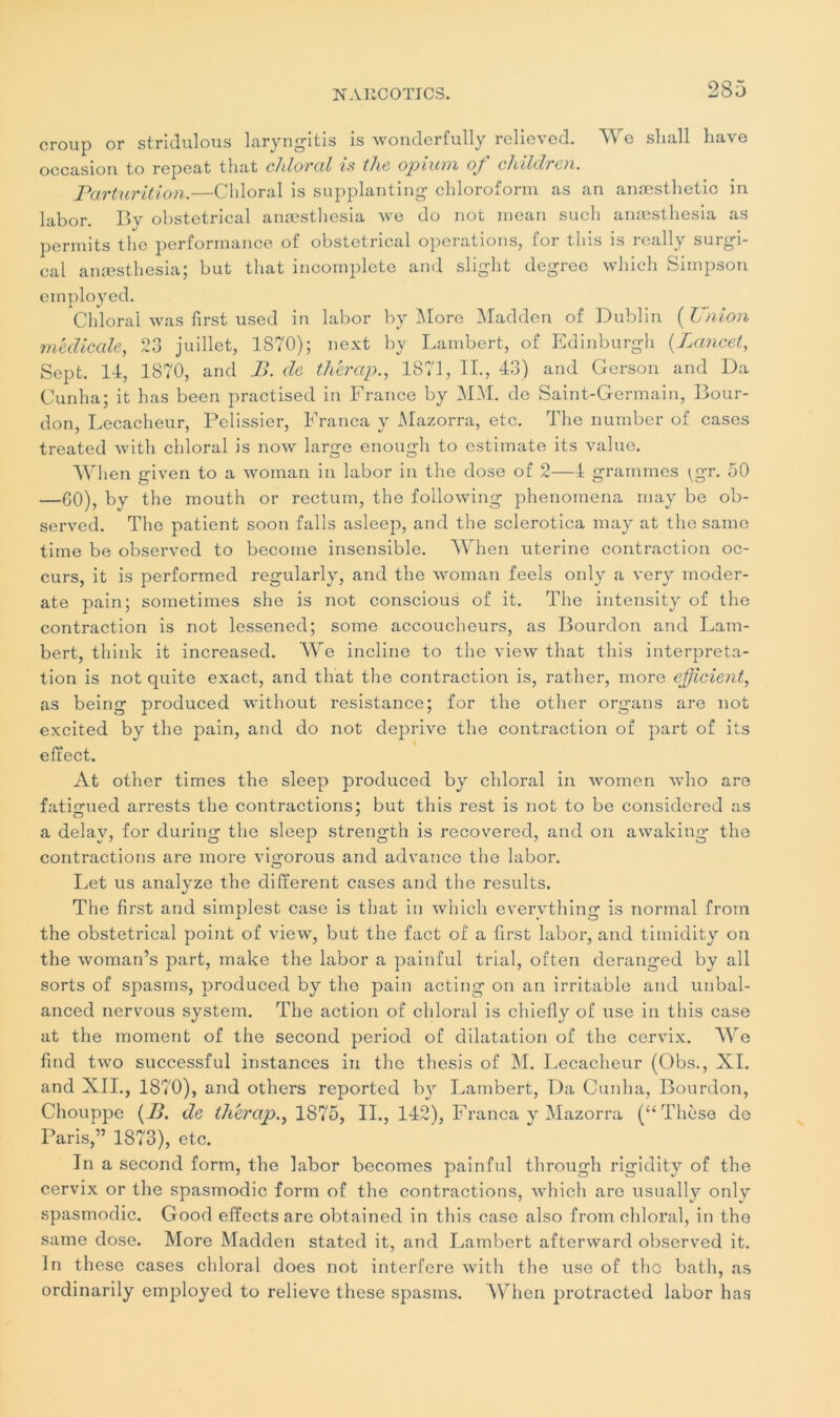 croup or stridulous laryngitis is wonderfully relieved. We slia.ll Lave occasion to repcat that chloral is the opiurtx oj' childrcix. Parturition.—Cliloral is supplanting cbloroform as an anæsthetic in labor. By obstétrical anæsthesia we do not mean such anæsthesia as permits the performance of obstétrical operations, for tliis is really surgi- cal anæsthesia; but that incomplète and slight degree wliich Simpson employed. Chloral was first used in labor by INIore Madden of Dublin ( Union medicale, 23 juillet, 1870); next by Lambert, of Edinburgh (Lancet, Sept. 14, 1870, and B. de thérap., 1871, IL, 43) and Gerson and Da Cunha; it has been practised in France by MM. de Saint-Germain, Bour- don, Lecacheur, Pelissier, Franca y Mazorra, etc. The number of cases treated witli chloral is now large enough to cstimate its value. When given to a woman in labor in the dose of 2—4 grammes ^gr. 50 —GO), by the mouth or rectum, the following phenomena may be ob- served. The patient soon falls asleep, and the sclerotica may at the same time be observed to become insensible. When utérine contraction oc- curs, it is performed regularly, and the woman feels only a veryr moder- ate pain; sometimes she is not conscious of it. The intensity of the contraction is not lessened; some accoucheurs, as Bourdon and Lam- bert, thinlc it increased. We incline to the view that this interpréta- tion is not quite exact, and that the contraction is, rallier, more efficient, as being produced without résistance; for the other organs are not excited by the pain, and do not deprive the contraction of part of its effect. At other times the sleep produced by chloral in women who are fatigued arrests the contractions; but this rest is not to be considered as a delay, for during the sleep strength is recovered, and on awaking- the contractions are more vigorous and advance the labor. Let us analyze the different cases and the results. The first and simplest case is that in wliich evervthing is normal from the obstétrical point of view, but the fact of a first labor, and timidity on the woman’s part, make the labor a painful trial, often deranged by ail sorts of spasms, produced by the pain acting on an irritable and unbal- anced nervous System. The action of chloral is chiefly of use in this case at the moment of the second period of dilatation of the cervix. We find two successful instances in the thesis of M. Lecacheur (Obs., XI. and XII., 1870), and others reported by Lambert, Da Cunha, Bourdon, Chouppe (B. de thérap., 1875, II., 142), Franca y Mazorra (“Thèse de Paris,” 1873), etc. In a second form, the labor becomes painful through rigidity of the cervix or the spasmodic form of the contractions, wliich arc usually only spasmodic. Good effects are obtained in this case also from chloral, in the same dose. More Madden stated it, and Lambert afterward observed it. In these cases chloral does not interfère with the use of tho bath, as ordinarily employed to relieve these spasms. When protracted labor has