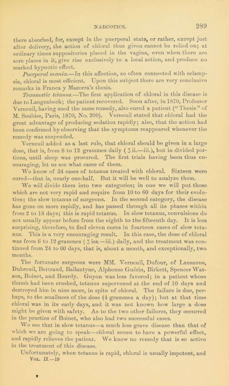 there absorbed, for, except in the puerpéral state, or rather, except just after delivery, the action of chloral thus given cannot be relied on; at ordinary times suppositories placed in the vagina, even when there are sore places in it, give rise exclusively to a local action, and produce no marked hypnotic effect. Puerpéral mania.—In this affection, so often connected with eclamp- sia, chloral is most efficient. Upon this subject there are very conclusive remarks in Franca y Mazorra’s thesis. Traumatic tetanus.—The first application of chloral in this disease is due to Langenbeck; the patient recovered. Soon after, in 1870, Professor Verneuil, having used the same remedy, also cured a patient (“ Thesis ” of M. Soubise, Paris, 1870, No. 209). Verneuil stated that chloral had the great advantage of producing sédation rapidly; also, that the action had been confirmed by observing that the syrnptoms reappeared whenever the remedy was suspended. Verneuil added as a last rule, that chloral should be given in a large dose, that is, from 8 to 12 grammes daily ( 3 ii.—iii.), but in divided por- tions, until sleep was procured. The first trials having been thus en- courafriner, let us see what came of them. We know of 34 cases of tetanus treated with chloral. Sixteen were cured—that is, nearly one-half. But it will be well to analyze them. We will divide them into two categories; in one we will put those which are not very rapid and require from 10 to 60 days for their évolu- tion; the slow tetanus of surgeons. In the second category, the disease has gone on more rapidly, and has passed through ail its phases within from 2 to 18 days; this is rapid tetanus. In slow tetanus, convulsions do not usually appear before from the eighth to the fifteenth day. It is less surprising, therefore, to find eleven cures in fourteen cases of slow teta- nus. This is a very encouraging resuit. In this case, the dose of chloral was from 6 to 12 grammes ( 3 iss. — iii.) daily, and the treatment was con- tinued from 24 to 60 days, that is, about a month, and exceptionally, two months. The fortunate surgeons were MM. Verneuil, Dufour, of Lausanne, Dubreuil, Bertrand, Ballantyne, Alphonse Guérin, Birkett, Spencer Wat- son, Boinet, and Bourdy. Guyon was less favored; in a patient whose thumb had been crushed, tetanus supervened at the end of 10 days and destroyed him in nine more, in spite of chloral. The failure is due, per- haps, to the smallness of the dose (4 grammes a day); but at that time chloral was in its early days, and it was not known how large a dose might be given with safety. As to the two other failures, they occurred in the practice of Boinet, who also had two successful cases. W e see that in slow tetanus—a much less grave disease than that of which we are going to speak—chloral seems to hâve a powerful effect, and rapidly relieves the patient. We know no remedy that is so active in the treatment of this disease. Unfortunately, when tetanus is rapid, chloral is usually impotent, and Vol. IL—19