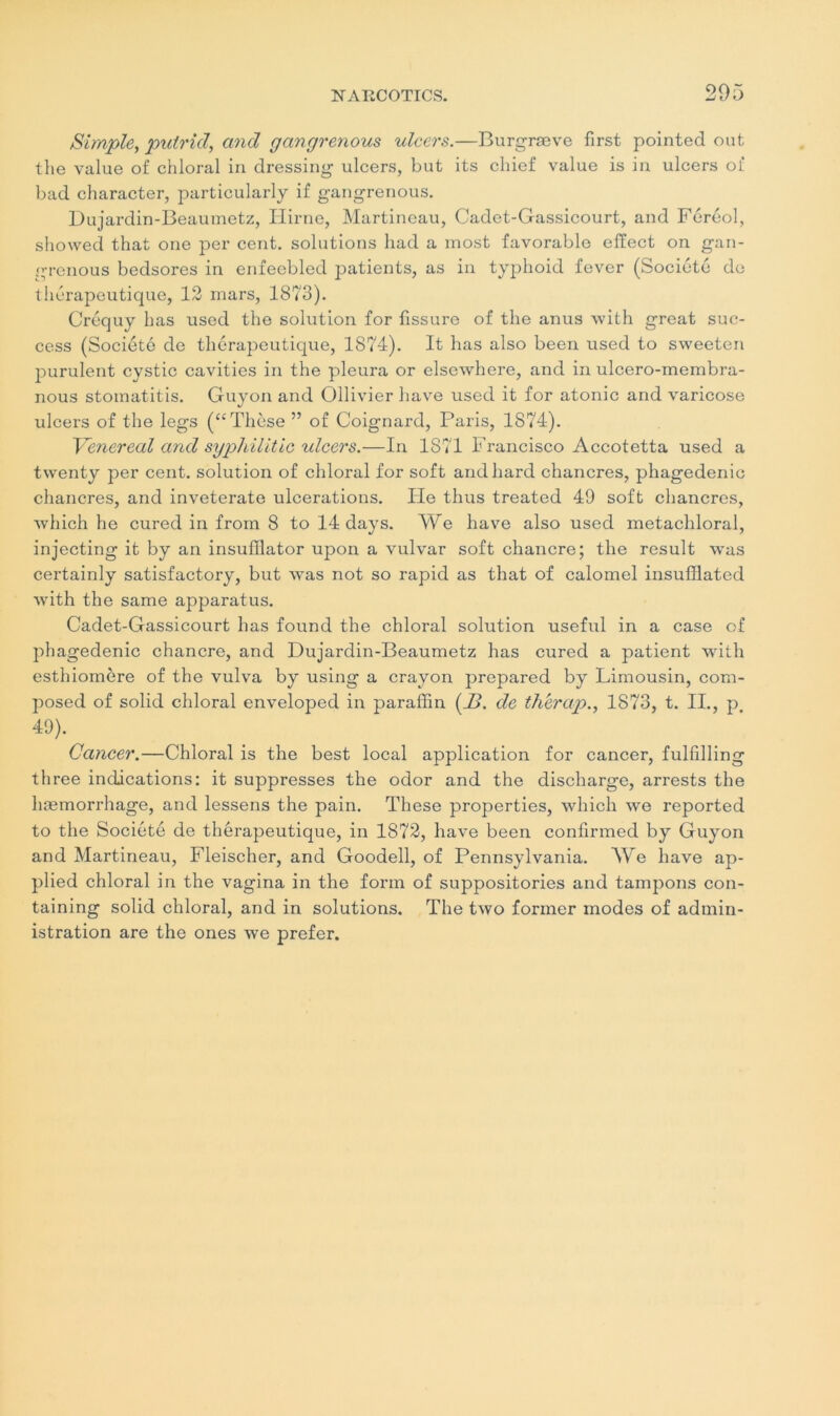 Simple, putrid, and gangrenous ulcers.—Burgræve first pointed ont the value of chloral in dressing ulcers, but its chief value is in ulcers of bad character, particularly if gangrenous. Duiardin-Beaumetz, Hirne, Martineau, Cadet-Gassicourt, and Féréol, showed that one per cent, solutions had a most favorable effect on gan- grenous bedsores in enfeebled jjatients, as in typhoid fever (Société de thérapeutique, 12 mars, 1873). Créquy bas used the solution for fissure of the anus with great suc- cess (Société de thérapeutique, 1874). It has also been used to sweeten purulent cystic cavities in the pleura or elsewhere, and in ulcero-membra- nous stomatitis. Guyon and Ollivier hâve used it for atonie and varicose ulcers of the legs (“Thèse ” of Coignard, Paris, 1874). Venereal and sypliilitic ulcers.—In 1871 Francisco Accotetta used a twenty per cent, solution of chloral for soft andhard chancres, phagedenic chancres, and inveterate ulcérations. Ile thus treated 49 soft chancres, winch he cured in from 8 to 14 days. We hâve also used metachloral, injecting it by an insufllator upon a vulvar soft chancre; the resuit was certainly satisfactory, but was not so rapid as that of calomel insufflated with the same apparatus. Cadet-Gassicourt has found the chloral solution useful in a case of phagedenic chancre, and Dujardin-Beaumetz has cured a patient with esthiomère of the vulva by using a crayon prepared by Limousin, com- posed of solid chloral enveloped in paraffin (_Z?. de th'erap., 1873, t. II., p# 49). Cancer.—Chloral is the best local application for cancer, fulfîlling three indications: it suppresses the odor and the discharge, arrests the hæmorrhage, and lessens the pain. These properties, which we reported to the Société de thérapeutique, in 1872, hâve been confirmed by Guyon and Martineau, Fleischer, and Goodell, of Pennsylvania. We hâve ap- plied chloral in the vagina in the form of suppositories and tampons con- taining solid chloral, and in solutions. The two former modes of admin- istration are the ones we prefer.