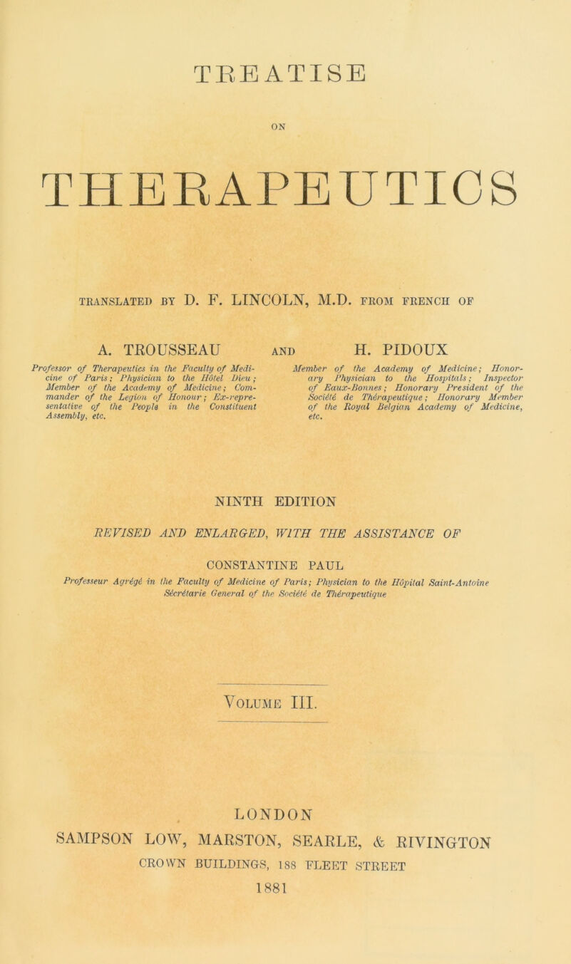 TBEATISE ON THERAPEUTICS TRANSLATED BY D. F. LINCOLN, M.D. FROM FRENCII OF A. TROUSSEAU Prof essor of Therapeutics in the Faculty of Medi- cine of Paris ; Physician to the Hôtel Dieu ; Member of the Academy of Medicine; Com- mander of the Légion of Honour ; Ex-repre- sentative of the Peopla in the Constituent Assembly, etc. AND H. PIDOUX Member of the Academy of Medicine; Ilonor- ary Physician to the Hospitals ; Inspector of Eaux-Bonnes ; Honorary President of the Société de Thérapeutique ; Honorary Member of the Royal Belgian Academy of Medicine, etc. NINTH EDITION SEVI SE JD AND ENLARGED, WITH THE ASSISTANCE OF CONSTANTINE PAUL Professeur Agrégé in the Faculty of Medicine of Paris; Physician to the Hôpital Saint-Antoine Sécrétarie General of the Société de Thérapeutique Volume III. LONDON SAMPSON LOW, MARSTON, SEARLE, & RIVINGTON CROWN BUILDINGS, 188 FLEET STREET 1881