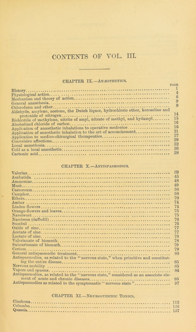 CHAPTER IX.— Anæstüetics. PAGE History * Physiological action Mechanism and theory of action General anæsthesia - Chloroform and ether • * Aldéhyde, amvlene, acetone, tlie Dutch liquor, hydrochloric ether, kerosenne and protoxide of nitrogen •••••• • • • • • Bichloride of methylene, nitrite of amyl, nitrate of methyl, and hydamyl Alcoholized chloride of carbon Application of anæsthetic inhalations to operative medecine Application of anæsthetic inhalation to the art of accouchement Application to médico-chirurgical therapeutics Convulsive affections Local anæsthesia Cold as a local anæsthetic Carbonic acid 1 4 G 9 9 14 15 16 IG 21 27 29 32 36 38 CHAPTER X.—Antispasmodics. Yalerian Asafœtida 45 Ammoniac 48 Musk 49 Castor eum 56 Camphor 58 Ethers 70 Amber 74 Linden-fl owers 74 Orange-flowers and leaves 75 Navelwort 75 Narcissus (dafîodil) 76 Sumbul 76 Oxide of zinc ; 77 Acetate of zinc 77 Lactate of zinc 78 Yalerianate of bismuth 78 Subcarbonate of bismuth 79 Cérium _. 79 General antispasmodic treatment 80 Antispasmodics, as related to the “ nervous state,” when primitive and constitut- ing the entire disease 85 Nervous mobility 85 Yapors and spasms 86 Antispasmodics, as related to the “nervous state,” considered as an associate élé- ment of acute and chronic diseases 95 Antispasmodics as related to the symptomatic “ nervous state ” 97 CHAPTER XI.—Neurostiienic Tonics. Cinchona 112 Columbo 186 Quassia 137