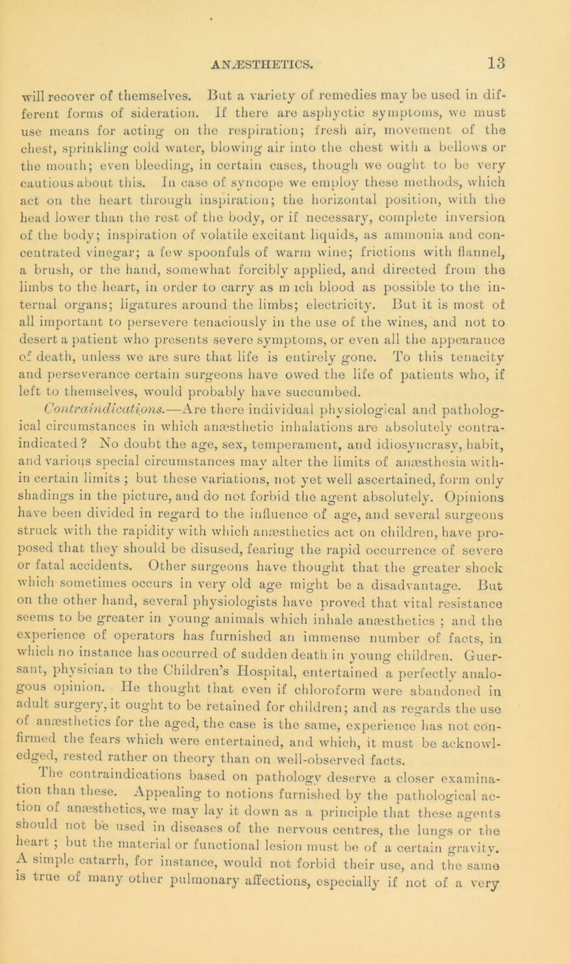 will recover of themselves. Bat a variety of remedies may be usecl in dif- ferent forms of sidération. If there are asphyctic symptoms, \ve must use means for acting on the respiration; fresll air, movenient of the chest, sprinkling cold water, blowing air into the cliest with a bellows or the mouth; even bleeding, in certain cases, thougli vve ought to be very cautious about tiiis. In case of syncope we employ tliese rnethods, which act on the heart through inspiration; the horizontal position, with the head lower than the rest of the body, or if necessary, complété inversion of the body; inspiration of volatile excitant liquids, as aminonia and con- centrated vinegar; a fevv spoonfuls of warin wine; frictions with flannel, a brush, or the hand, somewhat forcibly applied, and directed from the liinbs to the heart, in order to carry as m ich blood as possible to the in- ternai organs; ligatures around the limbs; electricity. But it is most of ail important to persevere tenaciously in the use of the wines, and not to deserta patient who présents severe symptoms, or even ail the appearance of death, unless we are sure that life is entirely gone. To this tenacity and perseverance certain surgeons hâve owed the life of patients who, if left to themselves, would probably hâve succumbed. Contrciindications.—Are there individual physiological and patholog- ical circumstances in which anæsthetic inhalations are absolutelv contra- %> indicated? No doubt the âge, sex, tempérament, and idiosyncrasv, habit, and varions spécial circumstances may alter the limits of anæsthesia with- in certain limits ; but these variations, not yet well ascertained, form only shadings in the picture, and do not forbid the agent absolutcly. Opinions hâve been divided in regard to the influence of âge, and several surgeons struck with the rapidity with which anœsthetics act on children, hâve pro- posed that they should be disused, fearing the rapid occurrence of severe or fatal accidents. Other surgeons hâve thought that the greater shoek which sometimes occurs in very old âge might be a disadvantage. But on the other hand, several physiologists hâve proved that vital résistance seems to be greater in young* animais which inhale anæsthetics ; and the expérience of operators lias furnished an immense number of facts, in which no instance hasoccurred of sudden death in young children. Guer- sant, physician to the Ghildren’s Hospital, entertained a perfectly analo- §ous opinion. Ile thought that even if chloroform were abandoned in adult surgery, it ought to be retained for children; and as regards the use of anæsthetics for the aged, the case is the saine, expérience lias not con- firmed the fears which were entertained, and which, it must be acknowl- edged, îested rather on theory than on well-observed facts. The contraindications based on pathologv deserve a doser examina- tion than these. Appealing to notions furnished by the pathological ac- tion of anæsthetics, we may lay it down as a principle that these agents should not be used in diseases of the nervous centres, the lungs or the heart ; but the material or functional lésion must be of a certain gravity. A simple catarrh, for instance, would not forbid their use, and the same is true of many other pulinonary affections, especially if not of a very