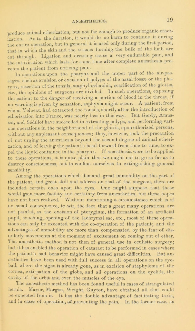 produce animal etherization, but not far enough to produce organic ether- ization. As to the duration, it would do no harm to continue it during the entire operation, but in general it is used only during the hrst period, that in which the skin and the tissues forming the bulk of the limb are eut through. Ligation and dressing cause a very endurable pain, and the intoxication which lasts for sonie time after complété anæsthesia pre- vents the patient from noticing pain. In operations upon the pharynx and the upper part of the air-pas- sages, such as évulsion or excision of polyps of the nasal fossœ or the pha- rvnx, resection of the tonsils, staphylorrhaphia, scarification of the glottis, etc., the opinions of surgeons are divided. In such operations, exposing the patient to the danger of receiving a portion of blood in the throat, if no warning is given by sensation, asphyxia might occui'. A patient, from wliom Velpeau had extracted the tonsils, shortly after the introduction of etherization into France, was nearly lost in this way. But Gerdy, Amus- sat, and Sédillot hâve succeeded in extracting polyps, and performing vari- ous operations in the neighborhood of the glottis, upon etherized persons, without any unpleasant conséquences; they, however, took the précaution of not urging the anæsthesia beyond the second degree of animal etheri- zation, and of leaving the patient’s head forward from time to time, to ex- pel the liquid contained in the pharynx. If anæsthesia were to be applied to these operations, it is quite plain that we ought not to go so far as to destroy consciousness, but to confine ourselves to extinguishing general sensibility. Among the operations which demand great immobility on the part of the patient, and great skill and address on that of the surgeon, there are included certain ones upon the eyes. One might suppose that these would gain more facility and certainty from anæsthetics, but these hopes hâve not been realized. Without mentioning a circumstance which is of no small conséquence, to wit, the fact that a great many operations are not painful, as the excision of pterygium, the formation of an artificial pupil, couching, opening of the lachrymal sac, etc., most of these opera- tions eau only be executed witli the co-operation of the patient; and the advantages of immobility are more than compensated by the fear of dis- orderly movements at the moment of excitement on coming out of ether. The anæsthetic method is not then of general use in oculistic surgery; but it lias enabled the operation of cataract to be performed in cases where the patient’s bad behavior might hâve caused great difficulties. But an- æsthetics hâve been used with full success in ail operations on the eve- ball, where the sight is already gone, as in excision of staphyloma of the cornea, extirpation of the globe, and ail operations on the eyelids, the cavity of the orbit and even the muscles of the eye. The anæsthetic method lias been found useful in cases of strangulated hernia. Mayor, Morgan, Wright, Guyton, hâve obtained ail that could be expected from it. It lias the double advantage of facilitating taxis, and in cases of operation, of jpreventing the pain. In the former case, as