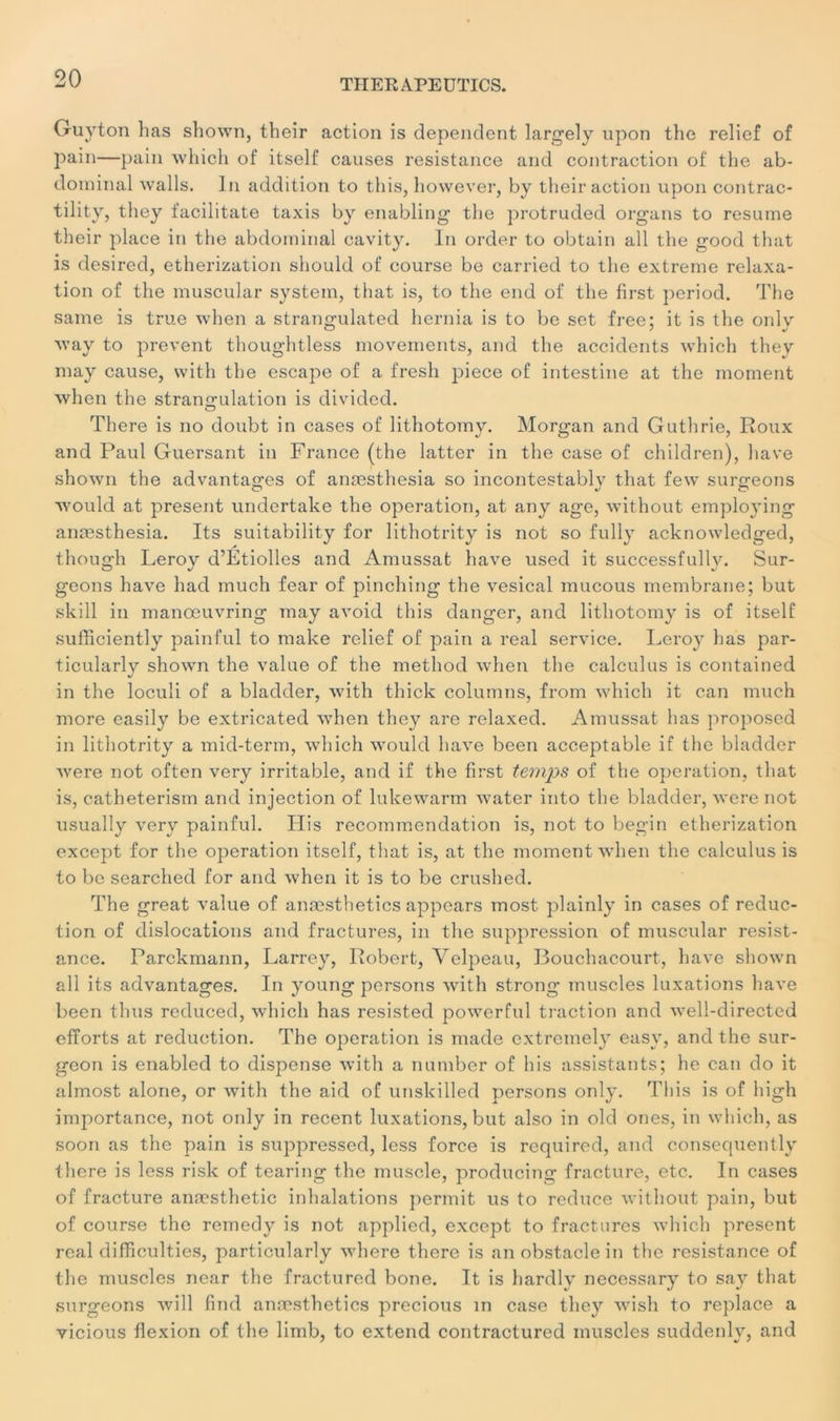 Guy ton lias shown, their action is dépendent large! y upon the relief of pain—pain which of itself causes résistance and contraction of the ab- dominal walls. In addition to this, however, by their action upon contrac- tility, they facilitate taxis by enabling the protruded organs to résumé their place in the abdominal cavity. In order to obtain ail the good that is desired, etherization should of course be carried to the extreme relaxa- tion of the muscular System, that is, to the end of the first period. The saine is true when a strangulated hernia is to be set free; it is the onlv way to prevent thoughtless movements, and the accidents which they may cause, with the escape of a fresh piece of intestine at the moment when the strangulation is divided. There is no doubt in cases of lithotomy. Morgan and Guthrie, Roux and Paul Guersant in France (the latter in the case of children), hâve shown the advantasres of anæsthesia so incontestably that few surgeons would at présent undertake the operation, at any âge, without employing anæsthesia. Its suitability for lithotrity is not so fully acknowledged, though Leroy d’Étiolles and Amussat hâve used it successfully. Sur- geons hâve had much fear of pinching the vésical mucous membrane; but skill in manœuvring may avoid this danger, and lithotomy is of itself sufficiently painful to make relief of pain a real service. Leroy lias par- ticularlv shown the value of the method when the calculus is contained J in the loculi of a bladder, with thick columns, front which it can much more easily be extricated when they are relaxed. Amussat lias proposed in lithotrity a mid-term, which would hâve been acceptable if the bladder were not often very irritable, and if the first temps of the operation, that is, catheterism and injection of lukewarm water into the bladder, were not usually very painful. Plis recommendation is, not to begin etherization except for the operation itself, that is, at the moment when the calculus is to be searched for and when it is to be crushed. The great value of anæsthetics appears most plainly in cases of réduc- tion of dislocations and fractures, in the suppression of muscular résist- ance. Parckmann, Larrey, Robert, Velpeau, Bouchacourt, hâve shown ail its advantages. In young persons with strong muscles luxations hâve been thus reduced, which has resisted powerful traction and well-directed efforts at réduction. The operation is made extremely easy, and the sur- geon is enabled to dispense with a number of h is assistants; he can do it almost alone, or with the aid of unskilled persons only. This is of liigh importance, not only in recent luxations, but also in old ones, in which, as soon as the pain is suppressed, less force is required, and consequently there is less risk of tearing the muscle, producing fracture, etc. In cases of fracture anæsthetic inhalations permit us to reduce without pain, but of course the remedy is not applied, except to fractures which présent real difficulties, particularly where there is an obstacle in the résistance of the muscles near the fractured bone. It is hardly necessary to say that surgeons will find anæsthetics precious in case they wish to replace a vicious flexion of the liinb, to extend contractured muscles suddenlv, and