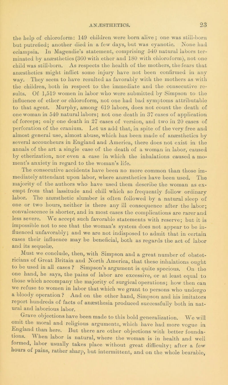 the lielp of chloroform: 149 children were boni alive ; one was still-born but putrefied; another died in a few days, but was cyanotic. Noue had eclampsia. lu Magendie’s statement, comprising 54U natural labors ter- minated by anæsthetics (3G0 with ether and ISO with chloroform), not ono child vvas still-born. As respects the health of the mothers, thefears that anæsthetics might iiiflict sonie injury hâve not been confirnied in any way. They seem to hâve resulted as favorably with the mothers as with the children, both in respect to the immédiate and the consecutive re- sults. Of 1,519 women in labor who were submitted by Simpson to the influence of ether or chloroform, not one had bad symptoms attributable to that agent. Murphy, among 619 labors, does not count the death of one woman in 540 natural labors; not one death in 37 cases of application of forceps; only one death in 27 cases of version, and two in 20 cases of perforation of the cranium. Let us add that, in spite of the very free and almost general use, alrnost abuse, which lias been made of anæsthetics by several accoucheurs in England and America, there does not exist in the an nais of the art a single case of the death of a woman in labor, caused by etherization, nor even a case in which the inhalations caused a mo- ment’s anxietv in regard to the woman’s life. The consecutive accidents hâve been no more common than those im- mediately attendant upon labor, wliere anæsthetics hâve been used. The majority of the authors who hâve used them describe the woman as ex- empt from that lassitude and chill which so frequently follow ordinarv labor. The anæsthetic slumber is often followed by a natural sleep of one or two hours, neither is there any ill conséquence after the labor; convalescence is shorter, and in most cases the complications are rarer and less severe. We accept such favorable statements with reserve; but it is impossible not to see that the woman’s System does not appear to be in- fluenced unfavorably; and we are not indisposed to admit that in certain cases their influence inay be bénéficiai, both as regards the act of labor and its sequelæ. Must we conclude, then, with Simpson and a g’reat number of obstet- ricians of Great Britain and North America, that these inhalations ouglit to be used in ail cases ? Simpson’s argument is quite specious. On the one hand, lie says, the pains of labor are excessive, or at least equal to those which accompany the majority of surgical operations; how then can we refuse to women in labor that which we grant to persons who undergo a bloody operation ? And on the other hand, Simpson and his imitators repoit hundreds of facts of anæsthesia produced successfully both in nat- ural and laborious labor. Grave objections hâve been made to this bold generalization. We will omit the moral and religious arguments, which hâve had more vogue in England than here. But there are other objections with better founda- lions. M hen labor is natural, vThere the woman is ni health and well formed, labor usually takes place without great difficulty; after a few hours of pains, rather sharp, but intermittent, and on the whole bearable,