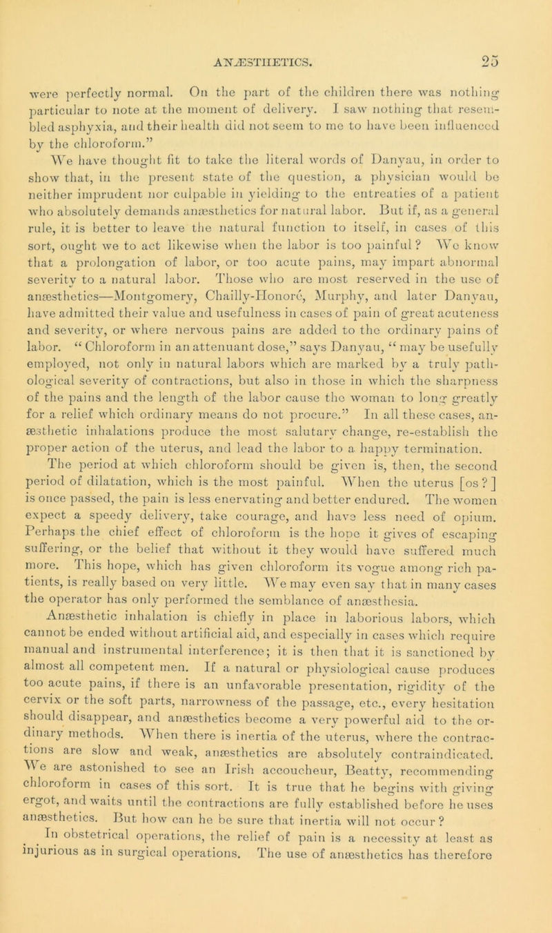 were perfectly normal. On the part of thc children there was nothing partioular to note at the moment of deliverv. I saw nothing tliat resem- bled asphyxia, and their health did notseem to me to hâve been influenccd bv the chloroform.” We hâve thouuht fit to take the literal words of Danyau, in order to show tliat, in the présent State of the question, a physician would be neither imprudent nor culpable in yielding to the entreaties of a patient who absolutely demands anæsthetics for natural labor. But if, as a general rule, it is better to leave the natural function to itself, in cases of tliis sort, ought we to act likewise wlien the labor is too painful ? We know tliat a prolongation of labor, or too acute pains, may impart abnormal severitv to a natural labor. Those who are most reserved in the use of 4/ anæsthetics—Montgomery, Chailly-Honoré, Murphy, and later Danyau, hâve admitted their value and usefulness in cases of pain of great acuteness and severitv, or where nervous pains are added to the ordinary pains of labor. “ Chloroform in an atténuant dose,” says Danyau, “ may be usefullv employed, not only in natural labors which are marked bv a trulv patli- ological severity of contractions, but also in those in which thc sharpness of the pains and the length of the labor cause the woman to long greatly for a relief which ordinary means do not procure.” In ail thèse cases, an- æsthetic inhalations produce the most salutarv change, re-establish thc proper action of the utérus, and lead the labor to a happy termination. The period at which chloroform should be given is, then, the second period of dilatation, which is the most painful. Wlien the utérus [os?] is once passed, the pain is less enervating and better endured. The women expect a speedy delivery, take courage, and bave less need of opium. Perhaps the chief elïect of chloroform is the hope it gives of escaping suffering, or the belief tliat without it they would bave suffered much more. This hope, which lias given chloroform its vogue among rich pa- tients, is really based on very little. We may even say thatin many cases the operator has only performed the semblance of anæsthesia. Anæsthetic inhalation is chiefly in place in laborious labors, which cannot be ended without artificial aid, and especially in cases which require manual and instrumental interférence; it is then tliat it is sanctioned bv al most ail competent men. If a natural or ph vsiological cause produces too acute pains, if there is an unfavorable présentation, rigidity of the cer\ix or the soft parts, narrowness of the passage, etc., every hésitation should disappear, and anæsthetics become a very powerful aid to the or- dinary methods. W lien there is inertia of the utérus, where the contrac- tions are slow and weak, anæsthetics are absolutely contraindicated. M e are astonished to see an Irish accoucheur, Beatty, recommending chloroform in cases of this sort. It is true that he begins with giving ergot, and waits until the contractions are fully established beforo lieuses anæsthetics. But how can he be sure that inertia will not occur ? In obstétrical operations, the relief of pain is a necessity at least as injurious as in surgical operations. The use of anæsthetics has therefore