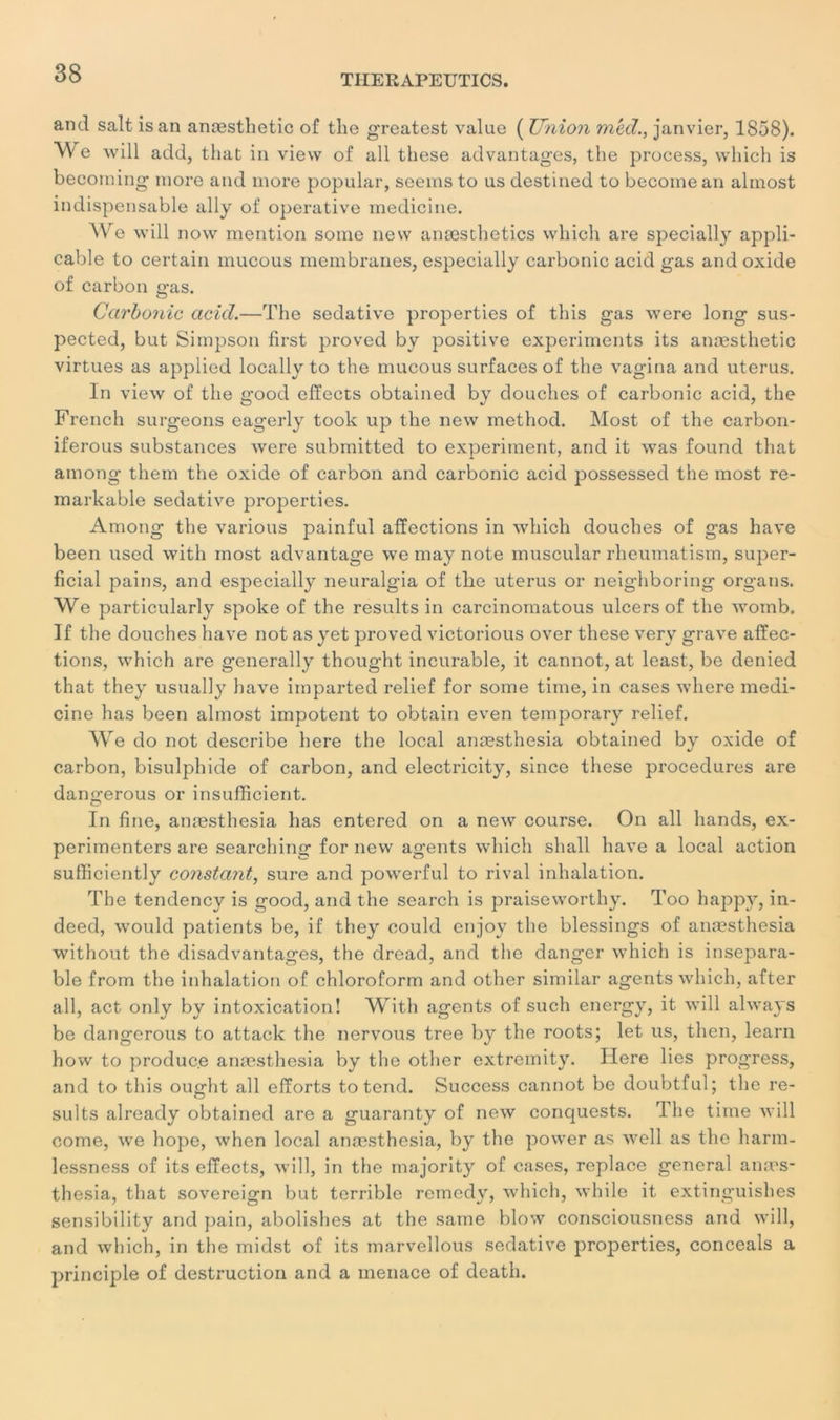 and sait isan anæsthetic of the greatcst value ( Union mêd., janvier, 1858). We will add, tliat in view of ail these advantages, the process, winch is becorning more and more popular, seems to us destined to becomean almost indispensable ally of operative medicine. We will now mention some new anæsthetics wliich are specially appli- cable to certain mucous membranes, especially carbonic acid gas and oxide of carbon gas. Carbonic acid.—The sédative properties of this gas were long sus- pected, but Simpson first proved by positive experiments its anæsthetic virtues as applied locally to the mucous surfaces of the vagina and utérus. In view of the good effects obtained by douches of carbonic acid, the French surgeons eagerly took up the new method. Most of the carbon- iferous substances were submitted to experiment, and it was found that among them the oxide of carbon and carbonic acid possessed the most re- markable sédative properties. Among the varions painful affections in which douches of gas hâve been used with most advantage we may note muscular rheumatism, super- ficial pains, and especially neuralgia of the utérus or neighboring organs. We particularly spoke of the results in carcinomatous ulcers of the womb. If the douches hâve not as yet proved victorious over these very grave affec- tions, which are generally thought incurable, it cannot, at least, be denied that they usually hâve imparted relief for some time, in cases where medi- cine has been almost impotent to obtain even temporary relief. We do not describe here the local anæsthesia obtained by oxide of carbon, bisulphide of carbon, and electricity, since these procedures are dangerous or insufficient. In fine, anæsthesia has entered on a new course. On ail hands, ex- perimenters are searching for new agents which sliall hâve a local action sufficiently constant, sure and powerful to rival inhalation. The tendency is good, and the search is praiseworthy. Too happy, in- deed, would patients be, if they could enjoy the blessings of anæsthesia without the disadvantages, the dread, and the danger which is insépara- ble from the inhalation of chloroform and other similar agents which, after ail, act only by intoxication! With agents of such energy, it will always be dangerous to attack the nervous tree by the roots; let us, then, learn how to produce anæsthesia by the other extremity. Here lies progress, and to this ought ail efforts to tend. Success cannot be doubtful; the re- sults already obtained are a guaranty of new conquests. rl lie time will corne, we hope, when local anæsthesia, by the power as well as the harm- lessness of its effects, will, in the majority of cases, replace general anæs- thesia, that sovereign but terrible remedy, which, while it extinguishes sensibility and pain, abolishes at the same blow consciousness and will, and which, in the midst of its marvellous sédative properties, conceals a principle of destruction and a menace of death.