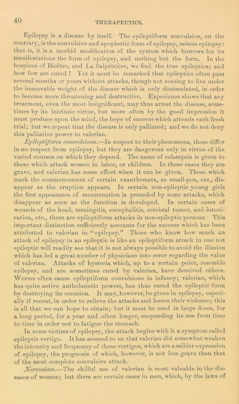 THERAPEUTICS. Epilepsy is a disease by itself. The epileptiform convulsion, on the contrary, is the convulsive and apoplectic form of epilepsy, minus epilepsy: tluit is, it is a morbid modification of the System which borrows for its manifestations the form of epilepsy, and nothing but the form. In the hospices of Bicetre, and La Salpêtrière, \ve find the true epileptics; and hovv fevv are cured ! Yet it must be remarked that epileptics often pass several months or vears without attacks, though not ceasing to live under the immovable weight of the disease which is only dissimulated, in order to become more threatening and destructive. Expérience shows that any treatment, even the most insignificant, may thus arrest the disease, some- times by its intrinsic virtue, but more often by the good impression it must produce upon the mind, the hope of success which attends cacli fresh trial; but we repeat that the disease is only palliated; and we do not deny this palliative powcr to valerian. Epileptiform convulsions.—In respect to their phenomena, these differ in no respect frotn epilepsy, but they are dangerous only in virtue of the varied courses on which they dépend. The naine of eclampsia is given to those which attack women in labor, or children. In these cases they are grave, and valerian lias some elïect when it can be given. Those which mark the commencement of certain exanthemata, as small-pox, etc., dis- appear as the éruption appears. In certain non-epileptic young girls the first appearance of menstruation is preceded by some attacks, which disappear as soon as the function is developed. In certain cases of wounds of the head, meningitis, encephalitis, cérébral tumor, and intoxi- cation, etc., there are epileptiform attacks in non-epileptic persons. This important distinction sufficiently accounts for the success which lias been attributed to valerian in “ epilepsy.” Those who know how much ail attack of epilepsy in an epileptic is like an epileptiform attack in one not epileptic will readily see that it is not always possible to avoid the illusion which has led a great nutnber of physicians into error regarding the value of valerian. Attacks of hysteria which, up to a certain point, resemble epilepsy, and are sometimes cured by valerian, hâve deceived others. Worms often cause epileptiform convulsions in infancy; valerian, which has quite active anthelmintic powers, has thus cured the epileptic form by destroying its occasion. It mav, however, be given in epilepsy, especi- ally if recent, in order to relieve the attacks and lessen their violence; this is ail that we can hope to obtain; but it must be used in large doses, for a long period, for a year and often longer, suspending its use from time to time in order not to fatigue the stomach. In some victims of epilepsy, the attack begins with it a symptom called epileptic vertigo. It has seemed to us that valerian did somewhat weaken the intensity and frequcncy of these vertigos, which are a milder expression of 'epilepsy, the prognosis of which, however, is not less grave than that of the most complété convulsive attack. fferv-osism.—The skilful use of valerian is most valuable in the dis- eases of women; but there are certain cases in inen, which, by the laws of