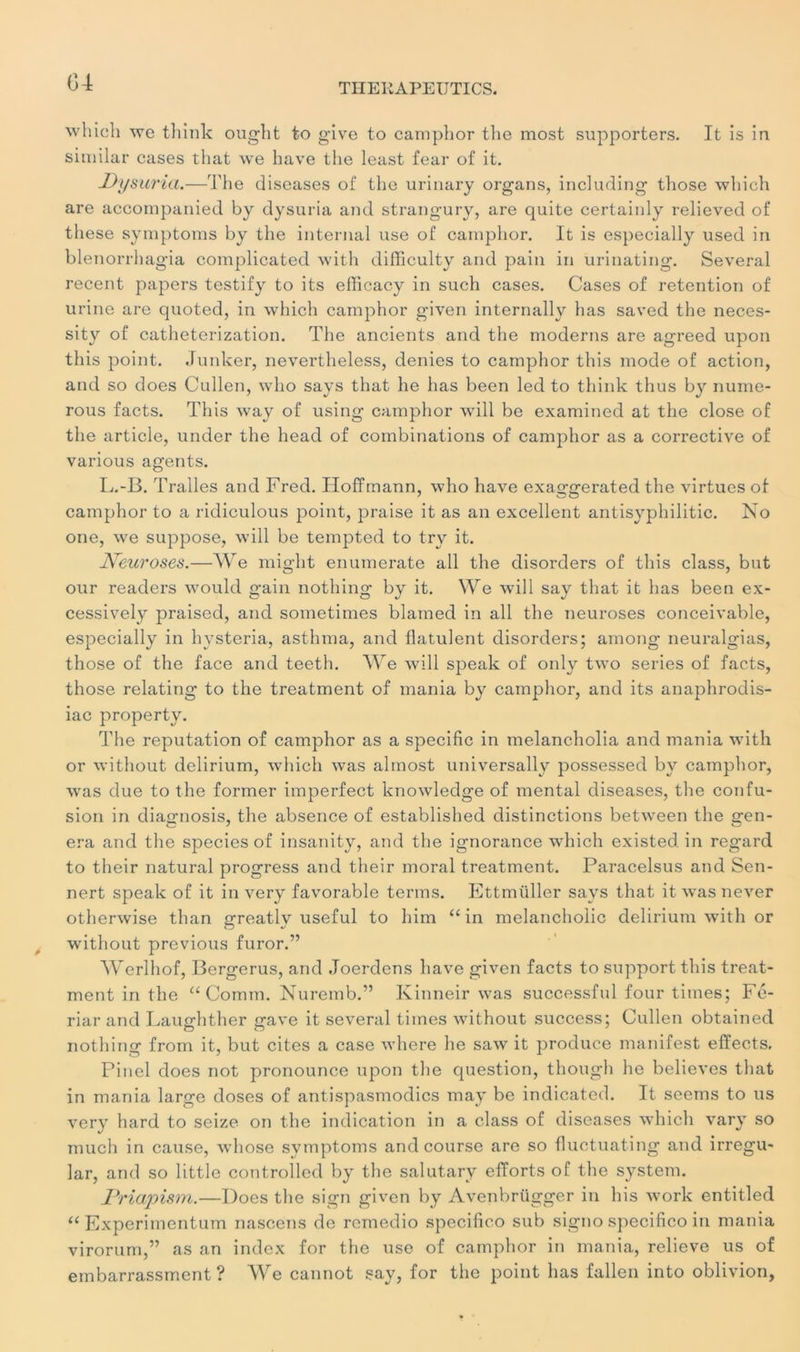 whicli wc think ought to give to camphor the most supporters. It is in similar cases that we bave tbe least fear of it. Dysuria.—Tbe diseases of tbe urinary organs, including tbose wbicb are accompanied by dysuria and strangury, are quite certainly relieved of tbese symptoms by tbe internai use of campbor. It is especially used in blenorrbagia complicated with difficulty and pain in urinating. Several recent papers testify to its efficacy in such cases. Cases of rétention of urine are quoted, in wbicb campbor given internally bas saved tbe neces- sity of catheterization. Tbe ancients and tbe modems are agreed upon tliis point. Junker, nevertheless, déniés to campbor tbis mode of action, and so does Cullen, who says tbat be has been led to think tbus by nume- rous facts. Tbis way of using campbor will be examined at the close of tbe article, under tbe head of combinations of campbor as a corrective of various agents. L.-B. Tralles and Fred. Hoffmann, who bave exaggerated tbe virtues of camphor to a ridiculous point, praise it as an excellent antisyphilitic. No one, we suppose, will be tempted to try it. JVeuroses.—We migbt enumerate ail tbe disorders of tbis class, but our readers would gain notbing by it. We will say tbat it bas been ex- cessively praiscd, and sometimes blamed in ail tbe neuroses conceivable, especially in hysteria, astbma, and fiatulent disorders; among neuralgias, those of tbe face and teeth. We will speak of only two sériés of facts, those relating to tbe treatment of mania by campbor, and its anaphrodis- iac property. Tbe réputation of camphor as a spécifie in melancholia and mania with or without delirium, wbicb was almost universally possessed by campbor, was due to tbe former imperfect knowledge of mental diseases, tbe confu- sion in diagnosis, the absence of established distinctions between tbe gén- éra and tbe speciesof insanity, and tbe ignorance which existed. in regard to their natural progress and their moral treatment. Paracelsus and Sen- nert speak of it in very favorable terms. Ettmüller says tbat it was never otberwise tban greatly useful to him “ in melancbolic delirium with or without previous furor.” Werlhof, Borgerus, and Joerdens bave given facts to support tbis treat- ment in the “ Comm. Nuremb.” Kinneir was successful four tiines; Fé- riar and Laughther gave it several tiines without success; Cullen obtained notbing from it, but cites a case wbere be saw it produce manifest effects. Pinel does not pronounce upon tbe question, though be believes tbat in mania large doses of antispasmodics may be indicated. It seems to us very hard to seize on tbe indication in a class of diseases wbicb vary so much in cause, whose symptoms and course are so fluctuât!ng and irregu- lar, and so little controlled by tbe salutary efforts of tbe System. JPriapism.—Does tbe sign given by Avenbrügger in bis work entitled “ Experimentum nascens de remedio specifico sub signo specifico in mania virorum,” as an index for the use of campbor in mania, relieve us of embarrassment ? We cannot say, for the point bas fallen into oblivion.