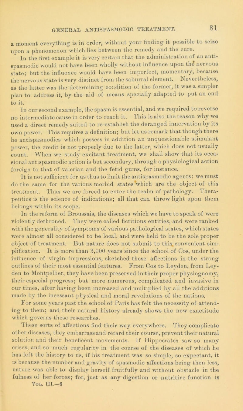 a moment everything is in order, without your finding it possible to seize upon a phenomenon vvhich lies between the remedy and the cure. In the first example it is very certain that the administration of an anti- spasmodic would not bave been wholly without influence upon the nervous state; but the influence would hâve been imperfect, momentary, because the nervous state is very distinct from the saburral clément. Nevertheless, as the latter was the determining condition of the former, it was a simpler plan to address it, by the aid of means specially adapted to put an end to it. In our second example, the spasm is essential, and we required to reverse no intermediate cause in order to reach it. dhis isalso the reason why we used a direct remedy suited to re-establish the deranged innervation by its own power. Th is requires a définition; but let us remark that though there be antispasmodics which possess in addition an unquestionable stimulant power, the crédit is not properly due to the latter, which does not usually count. When we study excitant treatment, we shall show that its occa- sional antispasmodic action is but secondary, through a physiological action foreign to that of valerian and the fetid gums, for instance. It is not sufficient for us thus to limit the antispasmodic agents: we must do the saine for the various morbid States which are the object of this treatment. Thus we are forced to enter the realm of pathology. Thera- peutics is the science of indications; ail that can throw light upon them belongs within its scope. In the reform of Broussais, the diseases which we hâve to speak of were violently dethroned. They were called fictitious entities, and were ranked with the generality of symptoms of various pathological states, which states were almost ail considered to be local, and were held to be the sole proper object of treatment. But nature does not submit to this convenient sim- plification. It is more than 2,000 years since the school of Cos, under the influence of virgin impressions, sketched these affections in the strong outlines of their most essential features. From Cos to Leyden, from Ley- den to Montpellier, they hâve been preserved in their proper physiognorny, their especial progress; but more numerous, complicated and invasive in our times, after having been increased and multiplied by ail the additions made by the incessant physical and moral révolutions of the nations. For some years past the school of Paris lias felt the necessity of attend- ing to them; and their natural liistory already showTs the new exactitude which governs these researches. These sorts of affections find their way everywhere. They complicate other diseases, they embarrassand retard their course, prevent their natural solution and their beneficent movements. If Hippocrates saw so many crises, and so much regularity in the course of the diseases of which lie lias left the liistory to us, if h is treatment was so simple, so expectant, it is because the number and gravity of spasmodic affections being then less, nature was able to displav herself fruitfully and without obstacle in the fulness of her forces; for, just as any digestion or nutritive function is Vol. III.—G