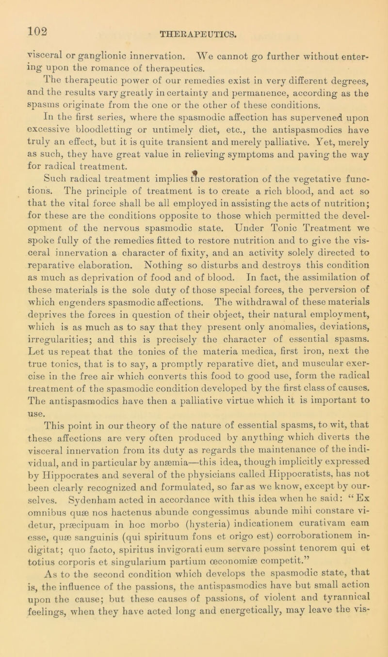 viscéral or ganglionic innervation. We cannot go further without enter- ing- upon the romance of therapeutics. The therapeutic power of our reinedies exist in very different degrees, and the results varygreatly incertainty and permanence, according as the spasms originate from the onc or the other of these conditions. In the first sériés, where the spasmodic affection has supervened upon excessive bloodletting or untimely diet, etc., the antispasmodics hâve truly an effect, but it is quite transient and merely palliative. Yet, merely as such, they hâve great value in relieving symptoms and paving the way for radical treatinent. Such radical treatment implies Æie restoration of the végétative func- tions. The principle of treatment is to create a ricli blood, and act so that the vital force shall be ail employed in assisting the acts of nutrition; for these are the conditions opposite to those winch permitted the devel- opment of the nervous spasmodic State. Under Tonie Treatment we spoke fully of the remedies fitted to restore nutrition and to give the vis- céral innervation a character of fixity, and an activity solely directed to reparative élaboration. Nothing so disturbs and destroys this condition as much as deprivation of food and of blood. In fact, the assimilation of these materials is the sole duty of those spécial forces, the perversion of which engenders spasmodic affections. The withdrawal of these materials deprives the forces in question of their object, their natural employment, which is as much as to say that they présent only anomalies, déviations, irregularities; and this is precisely the character of essential spasms. Let us repeat that the tonies of the inateria medica, first iron, next the true tonies, that is to say, a proinptly reparative diet, and muscular exer- cise in the free air which converts this food to good use, form the radical treatment of the spasmodic condition developed by the first classof causes. The antispasmodics hâve then a palliative virtue which it is important to use. This point in our theory of the nature of essential spasms, to wit, that these affections are very often produced by anything which diverts the viscéral innervation from its duty as regards the maintenance of the indi- vidual, and in particular by anæmia—this idea, though implicitly expressed by Hippocrates and several of the physicians called Hippocratists, has not been clearly recognized and formulated, so far as we know, except by our- selves. Sydenham acted in accordance with this idea when lie said: “ Hx omnibus quæ nos hactenus abunde congessimus abunde mihi constare vi- detur, præcipuam in hoc morbo (hysteria) indicationem curativam eam esse, quæ sanguinis (qui spirituum fous et origo est) corroborationem in- digitat; quo facto, spiritus invigorati enm servare possint tenorem qui et totius corporis et singularium partium œconomiæ competit.” As to the second condition which develops the spasmodic state, that is, the influence of the passions, the antispasmodics hâve but small action upon the cause; but these causes of passions, of violent and tyrannical feelings, when they hâve acted long and energetically, may leave the vis-