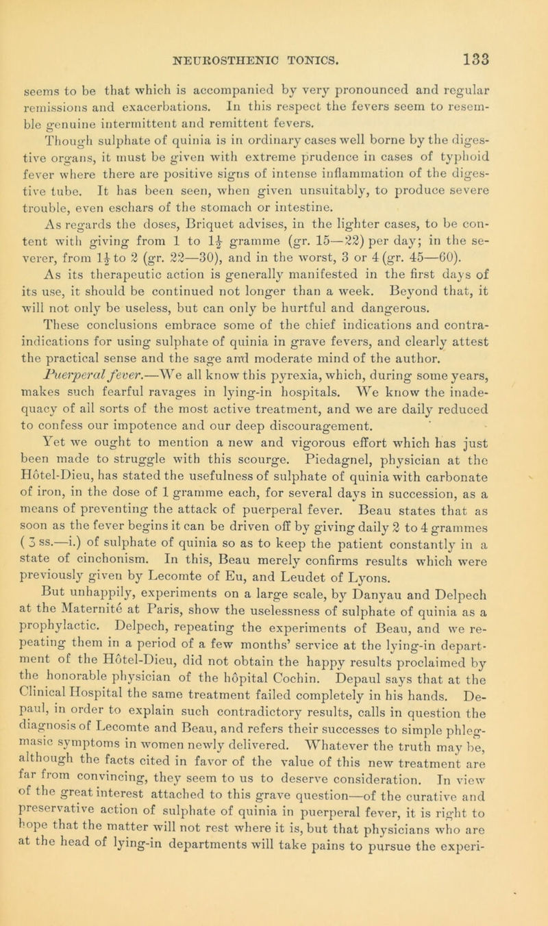 seems to be that which is accompanied by very pronounced and regular remissions and exacerbations. In this respect the fevers seem to resem- ble irenuine intermittent and rémittent fevers. Though sulpliate of quinia is in ordinary cases well borne by the diges- tive organs, it tnust be given with extreme prudence in cases of typhoid fever where there are positive signs of intense inflammation of the diges- tive tube. It bas been seen, when given unsuitably, to produce severe trouble, even eschars of the stomach or intestine. As regards the doses, Briquet advises, in the lighter cases, to be con- tent with giving from 1 to 1^ gramme (gr. 15—22) per day; in the se- verer, from 1J to 2 (gr. 22—30), and in the worst, 3 or 4 (gr. 45—60). As its therapeutic action is generally manifested in the first days of its use, it should be continued not longer than a week. Beyond that, it will not only be useless, but can only be hurtful and dangerous. These conclusions embrace some of the chief indications and contra- indications for using sulphate of quinia in grave fevers, and clearly attest the practical sense and the sage anrl moderate mind of the author. Puerpéral fever.—We ail knowthis pyrexia, which, during soineyears, makes such fearful ravages in lying-in hospitals. We know the inade- quacy of ail sorts of the most active treatment, and we are daily reduced to confess our impotence and our deep discouragement. Yet we ought to mention a new and vigorous effort which lias just been made to struggle with this scourge. Piedagnel, physician at the Hôtel-Dieu, has stated the usefulness of sulphate of quinia with carbonate of iron, in the dose of 1 gramme each, for several days in succession, as a means of preventing the attack of puerpéral fever. Beau States that as soon as the fever beginsitcan be driven off by giving daily 2 to 4 grammes ( 3 ss.—i.) of sulphate of quinia so as to keep the patient constantly in a State of cinchonism. In this, Beau merely confirais results which were previously given by Lecomte of Eu, and Leudet of Lyons. But unhappily, experiments on a large scale, by Danyau and Delpech at the Maternité at Paris, show the uselessness of sulphate of quinia as a prophylactic. Delpech, repeating the experiments of Beau, and we re- peating them in a period of a few months’ service at the lying-in depart- ment of the Hotel-Dieu, did not obtain the happy results proclaimed by the honorable physician of the hôpital Cochin. Depaul says that at the Clinical Hospital the same treatment failed completely in his hands. De- paul, in order to explain such contradictory results, calls in question the diagnosis of Lecomte and Beau, and refers their successes to simple phleg- masic symptoms in women newly delivered. Whatever the trutli may be, although the facts cited in favor of the value of this new treatment are far from convincîng, they seem to us to deserve considération. In view of the great interest attached to this grave question—of the curative and preservative action of sulphate of quinia in puerpéral fever, it is right to hope that the matter will not rest where it is, but that physicians who are at the head of lying-in departments will take pains to pursue the experi-