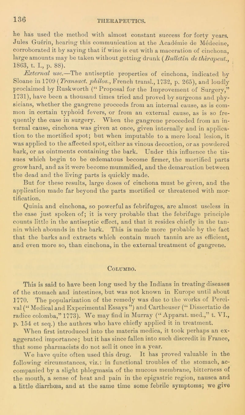 130 lie has used tlie method with almost constant success for forty years. Jules Guérin, hearing this communication at tlie Académie de Médecine, corroborated it by saying that if wine is eut with a macération of cinchona, large amounts may be taken without getting drunlc ( Bulletin de th'erapeut., 1803, t. I., p. 88). Externcd use.—The antiseptie properties of cinchona, indicated by Sloane in 1709 ( Transact. philos., French transi., 1732, p. 2G5), and loudly proclaiined by Ruskworth (“ Proposai for tlie lmprovement of Surgery,” lt 31), hâve been a thousand times tried and proved by surgeons and phv- sicians, whether the gangrené proceeds from an internai cause, as is coin- mon in certain typhoid fevers, or from an external cause, as is so fre- quently the case in surgery. When the gangrené proceeded from an in- ternai cause, cinchona was given at once, given internally and in applica- tion to the mortified spot; but when imputable to a mere local lésion, it was applied to the affected spot, either as vinous décoction, or as powdered bark, or as ointments containing the bark. Under this influence the tis- sues which begin to be œdematous become Armer, the mortifled parts growhard, and as it were become mummified, and the démarcation between the dead and the living parts is quickly made. But for these results, large doses of cinchona must be given, and the application made far beyond the parts mortifled or threatened with mor- tification. Quinia and cinchona, so powerful as fébrifuges, are almost useless in the case just spoken of; it is very probable that the fébrifuge principle counts littlc in the antiseptie effect, and that it résides chiefly in the tan- nin which abounds in the bark. This is made more probable by the fact that the barks and extracts which contain much tannin are as efficient, and even more so, than cinchona, in the external treatment of gangrené. Columbo. This is said to hâve been long used by the Indians in treating diseases of the stomach and intestines, but was not known in Europe until about 1770. The popuîarization of the remedy was due to the Works of Perci- val (“ Medical and Experimental Essays ”) and Cartheuser (“ Dissertatio de radice colomba,” 1773). We may find in Murray (“ Apparat, med.,” t. VI., p. 154 et seq.) the authors who hâve chiefly applied it in treatment. When first introduced into the materia medica, it took perhaps an ex- aggerated importance; but it has since fallen into such discrédit in France, that some pharmacists do not sell it once in a year. We hâve quite often used this drug. It has proved valuable in the following circumstances, viz.: in functional troubles of the stomach, ac- companied by a sliglit phlegmasia of the mucous membrane, bitterness of the mouth, a sense of beat and pain in the epigastric région, nausea and a little diarrhœa, and at the saine time some febrile symptoms; we give