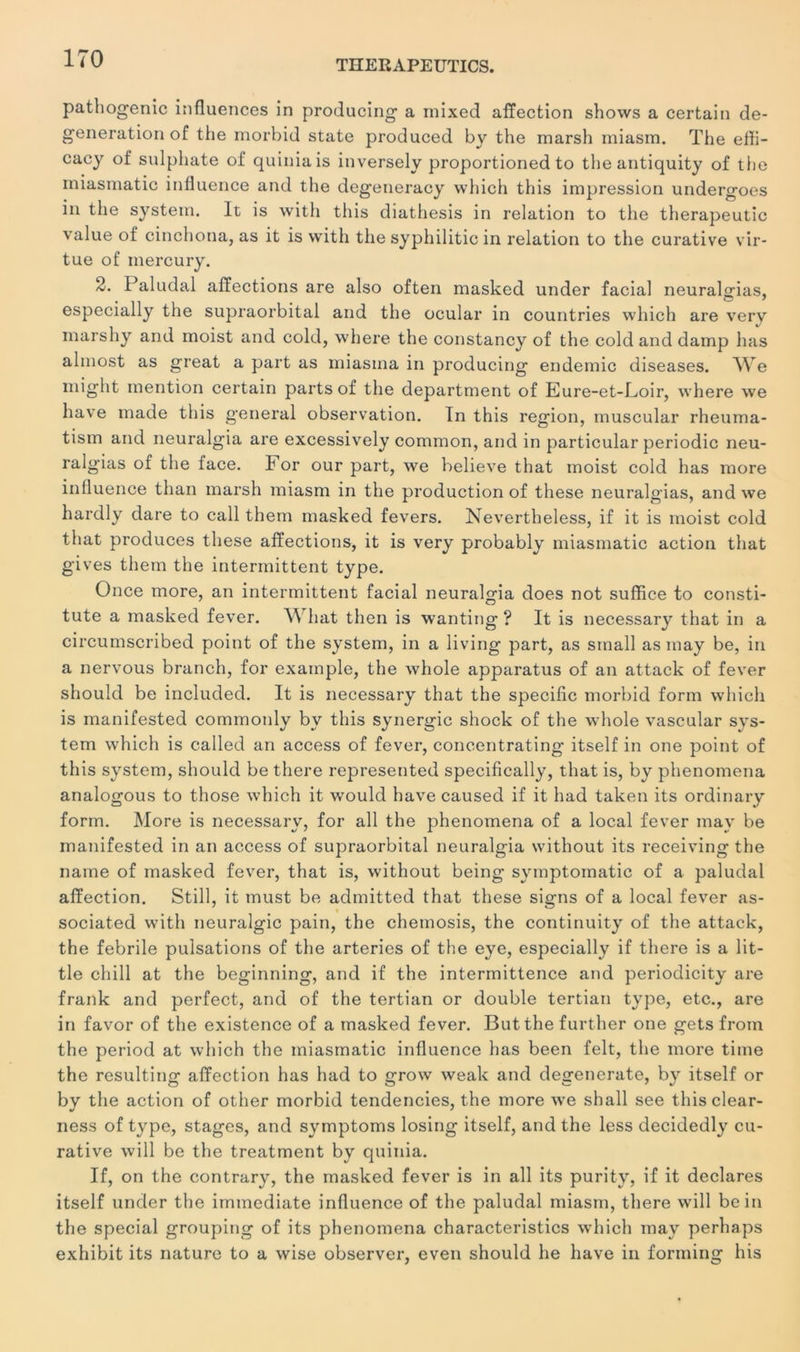 THERAPEUTICS. pathogenic influences in producing a mixed affection shows a certain de- generation of the morbid State produced by the marsh miasm. The effi- cacy of sulphate of quiniais inversely proportioned to the antiquity of the miasmatic influence and the degeneracy which this impression undergoes in the System. It is with this diathesis in relation to the therapeutic value of cinchona, as it is with the syphilitic in relation to the curative vir- tue of mercury. 2. Paludal affections are also often masked under facial neuralsrias, especially the supraorbital and the ocular in countries which are very marshy and moist and cold, where the constancy of the cold and damp lias almost as great a part as miasina in producing endemic diseases. We miglit mention certain parts of the department of Eure-et-Loir, where we hâve made this general observation. în this région, muscular rheuma- tism and neuralgia are excessively common, and in particular periodic neu- ralgias of the lace. For our part, we believe that moist cold lias more influence than marsh miasm in the production of these neuralgias, and we hardly dare to call them masked fevers. Nevertheless, if it is moist cold that produces these affections, it is very probably miasmatic action that gives them the intermittent type. Once more, an intermittent facial neuralgia does not suffice to consti- tute a masked fever. W hat then is wanting ? It is necessary that in a circumscribed point of the System, in a living part, as sinall as may be, in a nervous branch, for example, the whole apparatus of an attack of fever should be included. It is necessary that the spécifie morbid form which is manifested commonly by this synergie shock of the whole vascular svs- tem which is called an access of fever, concentrating itself in one point of this System, should be there represented specifically, that is, by phenomena analogous to those which it would hâve caused if it had taken its ordinary form. More is necessary, for ail the phenomena of a local fever may be manifested in an access of supraorbital neuralgia without its receiving the name of masked fever, that is, without being symptomatic of a paludal affection. Still, it must be admitted that these signs of a local fever as- sociated with neuralgic pain, the chemosis, the continuity of the attack, the febrile pulsations of the arteries of the eye, especially if there is a lit- tle chill at the beginning, and if the intermittence and periodicity are frank and perfect, and of the tertian or double tertian type, etc., are in favor of the existence of a masked fever. But the further one gets froin the period at which the miasmatic influence lias been felt, the more time the resulting affection lias had to grow weak and degenerate, by itself or by the action of other morbid tendencies, the more we shall see this clear- ness of type, stages, and symptoms losing itself, and the less decidedly cu- rative will be the treatment by quinia. If, on the contrary, the masked fever is in ail its purity, if it déclarés itself under the immédiate influence of the paludal miasm, there will bein the spécial grouping of its phenomena characteristics which may perhaps exhibit its nature to a wise observer, even should lie hâve in forming his