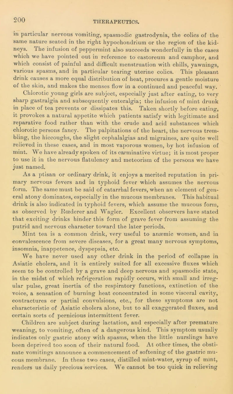 in particular nervous vomiting, spasmodic gastrodynia, the colics of the same nature seated in the right hypochondrium or the région of the kid- neys. The infusion of peppennint also succeeds wonderfully in the cases which \ve hâve pointed out in reference to castoreum and camphor, and which consist of painful and difficult menstruation with chills, yawnings, various spasms, and in particular tearing uterine colics. This pleasant drink causes a more equal distribution of heat, procures a gentle moisture of the skin, and makes the menses flow in a continued and peaceful way. Chlorotic young girls are subject, especially just after eating, to verv sharp gastralgia and subsequently enteralgia; the infusion of mint drunk in place of tea prevents or dissipâtes this. Taken shortly before eating, it provokes a natural appetite which patients satisfy with legitimate and reparative food rather than with the crude and acid substances which chlorotic persons fancy. The palpitations of the heart, the nervous trem- bling, the hiccoughs, the slight cephalalgias and migraines, are quite well relieved in these cases, and in most vaporous women, by hot infusion of mint. We hâve already spoken of its carminative virtue; it is most proper to use it in the nervous flatulency and meteorism of the persons we hâve just named. As a ptisan or ordinary drink, it enjoys a merited réputation in pri- mary nervous fevers and in typhoid fever which assumes the nervous form. The same must be said of catarrhal fevers, when an element of sren- eral atony dominâtes, especially in the mucous membranes. This habituai drink is also indicated in typhoid fevers, which assume the mucous form, as observed by Rœderer and Wagler. Excellent observers hâve stated that exciting drinks hinder this form of grave fever from assuming the putrid and nervous character toward the later periods. Mint tea is a common drink, very useful to anæmic women, and in convalescence from severe diseases, for a great many nervous symptoms, insomnia, inappétence, dyspepsia, etc. We hâve never used any other drink in the period of collapse in Asiatic choiera, and it is entirely suited for ail excessive fluxes which seem to be controlled by a grave and deep nervous and spasmodic State, in the midst of which réfrigération rapidly occurs, with small and irreg- ular puise, great inertia of the respiratory functions, extinction of the voice, a sensation of burning heat concentrated in some viscéral cavity, contractures or partial convulsions, etc., for these symptoms are not characteristic of Asiatic choiera alone, but to ail exaggerated fluxes, and certain sorts of pernicious intermittent fever. Children are subject during lactation, and especially after prématuré weaning, to vomiting, often of a dangerous kind. This symptom usually indicates only gastric atony with spasms, when the little nurslings hâve been deprived too soon of their natural food. At other times, the obsti- nate vomitings announce a commencement of softening of the gastric mu- cous membrane. In these two cases, distilled mint-water, syrup of mint, renders us daily precious services. We cannot be too quick in relieving