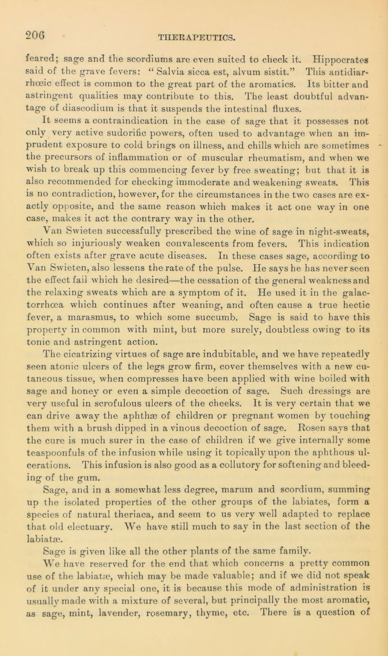 feared; sage and the scordiums are even suited to check it. Hippocrates said of the grave fevers: “ Salvia sicca est, alvum sistit.” Tliis antidiar- rhœic efïect is cornmon to the great part of the aromatics. Its bitter and astringent qualities may contribute to this. The least doubtful advan- tage of diascodium is that it suspends the intestinal lluxes. It seerns a contraindication in the case of sage that it possesses not only very active sudorific powers, often used to advantage when an im- prudent exposure to cold brings on illness, and chills which are soinetimes the precursors of inflammation or of muscular rheumatism, and when we wish to break up this commencing fever by free sweating; but that it is also reconmiended for checking immoderate andweakening sweats. This is no contradiction, however, for the circumstances in the two cases are ex- actly opposite, and the same reason which makes it act one way in one case, makes it act the contrary way in the other. Van Swieten successfully prescribed the wine of sage in night-sweats, which so injuriously weaken convalescents from fevers. This indication often exists after grave acute diseases. In these cases sage, according to Van Swieten, also lessens the rate of the puise. He says he has never seen the efïect fail which he desired—the cessation of the general weakness and the relaxing sweats which are a symptom of it. He used it in the galac- torrhœa which continues after weaning, and often cause a true hectic fever, a marasmus, to which some succumb. Sage is said to hâve this property in cornmon with mint, but more surely, doubtless owing to its tonie and astringent action. The cicatrizing virtues of sage are indubitable, and we hâve repeatedly seen atonie ulcers of the legs grow firm, cover themselves with a new cu- taneous tissue, when compresses hâve been applied with wine boiled with sage and honey or even a simple décoction of sage. Such dressings are very useful in scrofulous ulcers of the cheeks. It is very certain that we can drive away the aphthæ of children or prégnant women by touching them with a brush dipped in a vinous décoction of sage. Rosen says that the cure is much surer in the case of children if we give internally some teaspoonfuls of the infusion while using it topically upon the aphthous ul- cérations. This infusion is also good as a collutory for softening and bleed- ing of the gum. Sage, and in a somewhat less degree, marum and scordium, summing up the isolated properties of the other groups of the labiates, form a species of natural theriaca, and seem to us very well adapted to replace that old electuary. We hâve still much to say in the last section of the labiatæ. Sage is given like ail the other plants of the same family. We hâve reserved for the end that which concerns a pretty cornmon use of the labiatæ, which may be made valuable; and if we did not speak of it under any spécial one, it is because this mode of administration is usually made with a mixture of several, but principally the most aromatic, as sage, mint, lavender, rosemary, thyme, etc. There is a question of