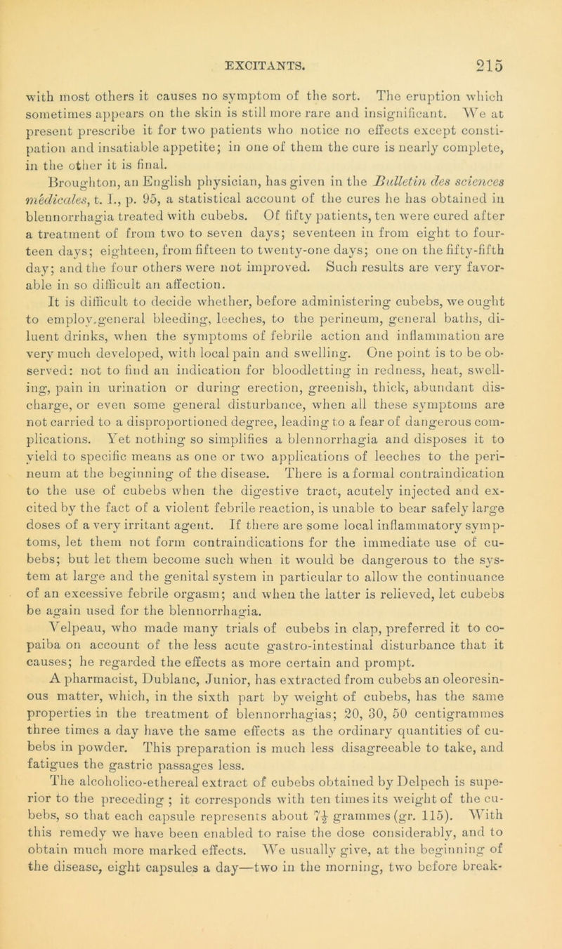 with most others it causes no symptom of the sort. The éruption wliich sometirnes appears on the skin is still more rare and insignificant. We at présent prescribe it for two patients who notice no effects exeept consti- pation and insatiable appetite; in one of them the cure is nearly complété, in the other it is final. Broughton, an English physician, hasgiven in the Bulletin des sciences médicales, t. I., p. 95, a statistical account of the cures lie lias obtained in blennorrhagia treated with cubebs. Of tifty patients, ten were cured after a treatment of from two to seven days; seventeen in from eight to four- teen days; eighteen, from fifteen to twenty-one days; one on the fifty-fifth day; and the four others were not improved. Such results are very favor- able in so difficult an affection. It is difficult to décidé whether, before administering cubebs, we ought to eniplov.general bleeding, leeches, to the perineum, general baths, di- luent drinks, when the symptoms of febrile action and inflammation are very much developed, with local pain and swelling. One point is to be ob- served: not to find an indication for bloodletting in redness, beat, swell- ing, pain in urination or during érection, greenish, thick, abundant dis- charge, or even sortie general disturbance, when ail these symptoms are not carried to a disproportioned degree, leading to a fear of dangerous com- plications. Yet nothing so simplifies a blennorrhagia and disposes it to yield to spécifie means as one or two applications of leeches to the peri- neum at the beginning of the disease. There is a formai contraindication to the use of cubebs when the digestive tract, acutely injected and ex- citedby the fact of a violent febrile reaction, is unable to bear safely large doses of a very irritant agent. If there are some local inflammatory symp- toms, let them not form contraindications for the immédiate use of cu- bebs; but let them become such when it would be dangerous to the svs- tem at large and the génital System in particular to allow the continuance of an excessive febrile orgasm; and wheu the latter is relieved, let cubebs be again used for the blennorrhagia. Velpeau, who made many trials of cubebs in clap, preferred it to co- paiba on account of the less acute gastro-intestinal disturbance that it causes; he regarded the effects as more certain and prompt. A pharmacist, Dublanc, Junior, lias extracted from cubebs an oleoresin- ous matter, wliich, in the sixtli part by weight of cubebs, lias the saine properties in the treatment of blennorrhagias; 20, 30, 50 centigrammes three times a day hâve the same effects as the ordinary quantities of cu- bebs in powder. Tliis préparation is much less disagreeable to take, and fatigues the gastric passages less. The alcoholico-ethereal extract of cubebs obtained by Delpech is supe- rior to the preceding ; it corresponds with ten times its weight of the cu- bebs, so that each capsule represents about 7^- grammes (gr. 115). With this remedy we hâve been enabled to raise the dose considerably, and to obtain much more marked effects. We usually give, at the beginning of the disease, eight capsules a day—two in the inorning, two before break-