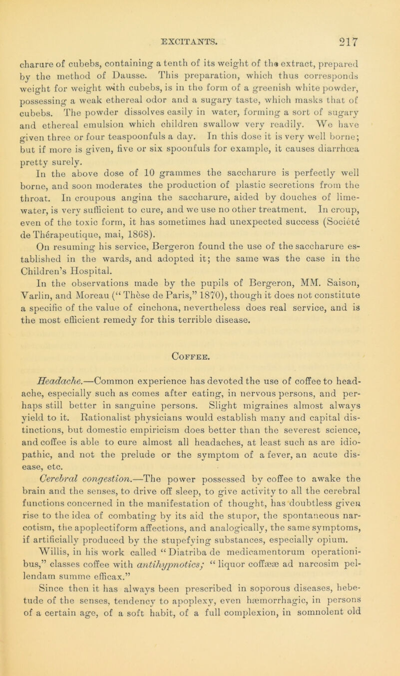 charure of cubebs, containing a tenth of its weight of tha extract, prepared by the method of Dausse. This préparation, wliich thus corresponds weight for weight with cubebs, is in the form of a greenish white powder, possessing a weak ethereal odor and a sugary taste, which masks that of cubebs. The powder dissolves easily in water, forming a sort of sugary and ethereal émulsion which children swallow very readily. We hâve given three or four teaspoonfuls a day. In this dose it is very well borne; but if more is given, five or six spoonfuls for example, it causes diarrhœa pretty surely. In the above dose of 10 grammes the saccharure is perfectly well borne, and soon modérâtes the production of plastic sécrétions froin the throat. In croupous angina the saccharure, aided by douches of lime- water, is very sufficient to cure, and we use no other treatment. In croup, even of the toxic form, it has sometimes had unexpected success (Société de Thérapeutique, mai, 1868). On resuming his service, Bergeron found the use of the saccharure es- tablished in the wards, and adopted it; the same was the case in the Children’s Hospital. In the observations inade by the pupils of Bergeron, MM. Saison, Varlin, and Moreau (“ Thèse de Paris,” 1870), though it does not constitute a spécifie of the value of cinchona, nevertheless does real service, and is the most efficient remedy for this terrible disease. Coffee. Headache.—Common expérience has devoted the use of coffee to head- ache, especially such as cornes after eating, in nervous persons, and per- haps still better in sanguine persons. Slight migraines almost always yield to it. Rationalist physicians would establish many and capital dis- tinctions, but domestic empiricism does better than the severest science, and coffee is able to cure almost ail headaches, at least such as are idio- pathic, and not the préludé or the symptom of a fever, an acute dis- ease, etc. Cérébral congestion.—The power possessed by coffee to awake the brain and the senses, to drive off sleep, to give activity to ail the cérébral functions concerned in the manifestation of thought, has doubtless given rise to the idea of combating by its aid the stupor, the spontaneous nar- cotism, the apoplectiform affections, and analogically, the same syinptoms, if artificially produced by the stupefying substances, especially opium. Willis, in his work called “Diatribade medicamentorum operationi- bus,” classes coffee with antihypnotics; “ liquor coffææ ad narcosim pel- lendam summe efficax.” Since then it has always been prescribed in soporous diseases, hebe- tude of the senses, tendency to apoplexy, even hæmorrhagic, in persons of a certain âge, of a soft habit, of a full complexion, in somnolent old