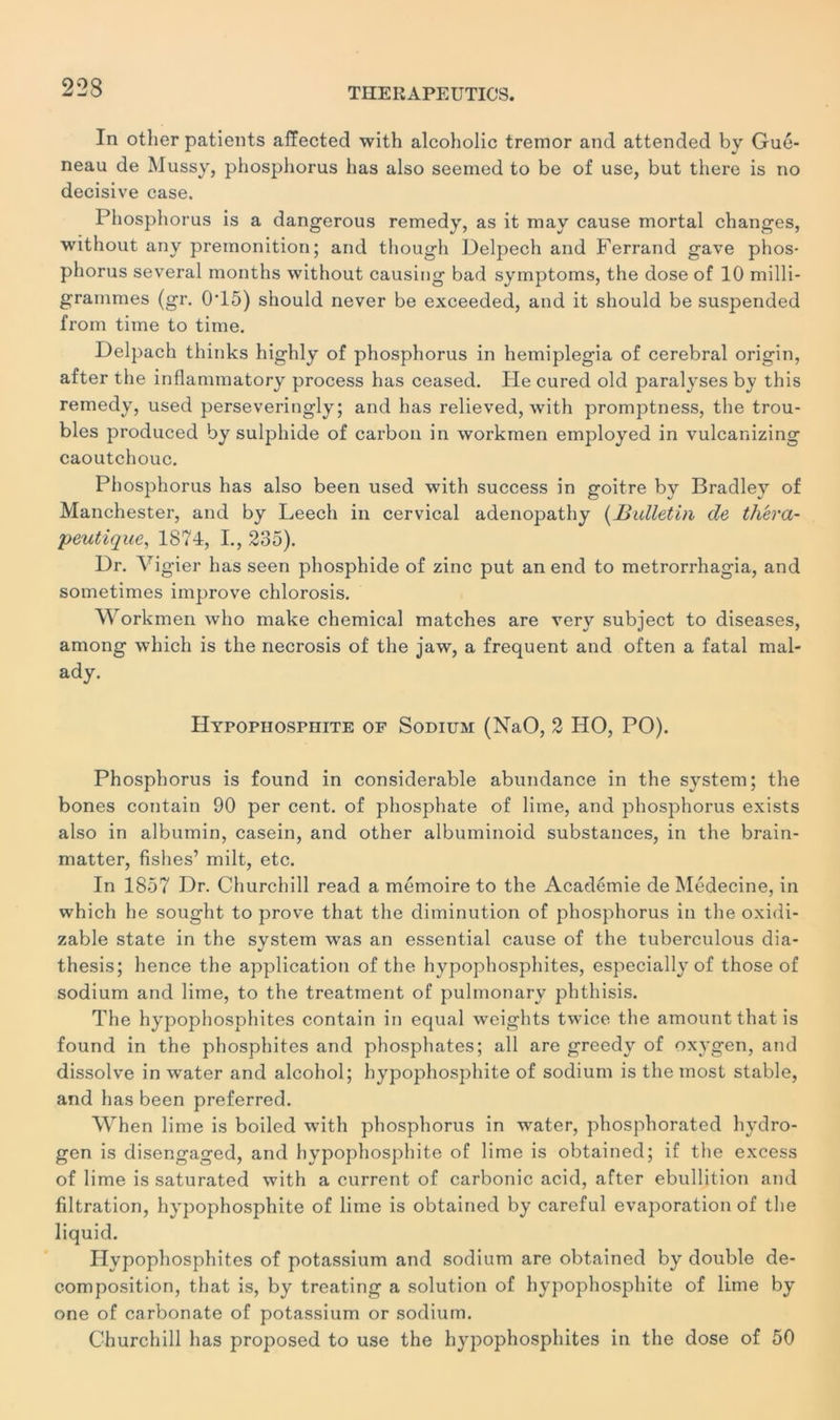 In other patients affected with alcoholic tremor and attended by Gué- neau de Mussy, phosphorus lias also seemed to be of use, but there is no décisive case. Phosphorus is a dangerous remedy, as it may cause mortal changes, without any prémonition; and though Delpech and Ferrand gave phos- phorus several months without causing bad symptoms, the dose of 10 milli- grammes (gr. 0T5) should never be exceeded, and it should be suspended from time to time. Delpach thinks highly of phosphorus in hemiplegia of cérébral origin, after the inflammatory process has ceased. Ile cured old paralyses by this remedy, used perseveringly; and has relieved, with promptness, the trou- bles produced by sulphide of carbon in workmen employed in vulcanizing caoutchouc. Phosphorus has also been used with success in goitre by Bradley of Manchester, and by Leech in cervical adenopathy (Bulletin de théra- peutique,, 1874, I., 235). Dr. Vigier has seen phosphide of zinc put an end to metrorrhagia, and sometimes improve chlorosis. Workmen who make Chemical matches are very subject to diseases, among which is tlie necrosis of the jaw, a frequent and often a fatal mal- ady. Hypophosphite of Sodium (NaO, 2 HO, PO). Phosphorus is found in considérable abundance in the System; the bones contain 90 per cent, of phosphate of lime, and phosphorus exists also in albumin, casein, and other albuminoid substances, in the brain- matter, fishes’ milt, etc. In 1857 Dr. Churchill read a mémoire to the Académie de Médecine, in which he sought to prove that the diminution of phosphorus in the oxidi- zable state in the System was an essential cause of the tuberculous dia- thesis; hence the application of the hypophosphites, especially of those of sodium and lime, to the treatment of pulmonary phthisis. The hypophosphites contain in equal weights twice the amount that is found in the phosphites and phosphates; ail are greedy of oxygen, and dissolve in water and alcohol; hypophosphite of sodium is the most stable, and lias been preferred. When lime is boiled with phosphorus in wTater, phosphorated hydro- gen is disengaged, and hypophosphite of lime is obtained; if the excess of lime is saturated with a current of carbonic acid, after ébullition and filtration, hypophosphite of lime is obtained by careful évaporation of the liquid. Hypophosphites of potassium and sodium are obtained by double dé- composition, that is, by treating a solution of hypophosphite of lime by one of carbonate of potassium or sodium. Churchill has proposed to use the hypophosphites in the dose of 50