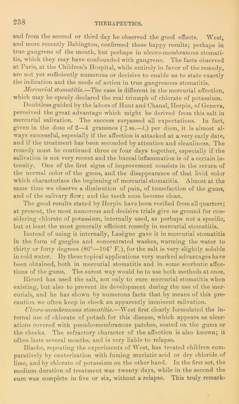 and from the second or tliird day he observed the good elïects. West, and more recently Babington, confirmed these happy results; perhaps in true gangrené of the inouth, but perhaps in ulcero-membranous stomati- tis, which they may hâve confounded with gangrené. The facts observed at Paris, at the Children’s Hospital, while entirely in favor of the remedv, are not yet sufficiently nuinerous or décisive to enable us to state exactly the indication and the mode of action in true gangrenous stomatitis. Mercurial stomatitis.—The case is different in the mercurial affection, which may be openly declared the real triumph of chlorate of potassium. Doubtless guided by the labors of Hunt and Chanal, Herpin, of Geneva, perceived the great advantage which might be derived from this sait in mercurial salivation. The success surpassed ail expectations. In fact, given in the dose of 2—4 grammes ( 3 ss.—i.) per diem, it is almost al- ways successful, especially if the affection is attacked at a very early date, and if the treatment lias been seconded by attention and cleanliness. The remedy must be continued three or four days together, especially if the salivation is not very recent and the buccal inflammation is of a certain in- tensity. One of the first signs of improvement consists in the return of the normal color of the gums, and the disappearance of that livid color which characterizes the beginningof mercurial stomatitis. Almost at the same time we observe a diminution of pain, of tuméfaction of the gums, and of the salivary flow; and the teeth soon become clean. The good results stated by Herpin hâve been verified from ail quarters; at présent, the most numerous and décisive trials give us ground for con- sidering chlorate of potassium, internally used, as perhaps not a spécifie, but at least the most generally efficient remedy in mercurial stomatitis. Instead of using it internally, Lasègue gave it in mercurial stomatitis in the form of gargles and concentrated washes, warming the water to thirty or forty degrees (86°—104° F.), for the sait is very slightly soluble in cold water. By these topical applications very marked advantages hâve been obtained, both in mercurial stomatitis and in some scorbutic affec- tions of the gums. The surest way would be to use both inethods at once. Ricord has used the sait, not only to cure mercurial stomatitis when existing, but also to prevent its development during the use of the mer- curials, and he has shown by numerous facts that by means of this pré- caution we often keep in check an apparently imminent salivation. Ulcero-membranous stomatitis.—West first clearlv formulated the in- ternai use of chlorate of potash for this disease, which appears as ulcér- ations covered with pseudo-membranous patelles, seated on the gums or the cheeks. The refractory character of the affection is also known; it often lasts several months, and is very liable to relapse. Blaehe, repeating the experiments of West, has treated children com- paratively by cauterization with fuming muriatic acid or dry chloride of lime, and by chlorate of potassium on the other hand. In the first set, the medium duration of treatment was twenty days, while in the second the cure was complété in five or six, without a relapse. This truly remark-