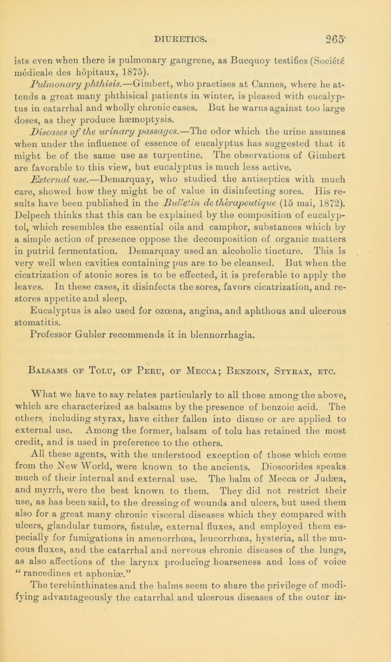 DIURETICS. 2G5‘ ists even when there is pulmonary gangrené, as Bucquoy testifies (Société médicale des hôpitaux, 1875). Pulmonary phthisis.—Gimbert, who practises at Cannes, where he at- tends a great many phthisical patients in winter, is pleased with eucalyp- tus in catarrhal and wholly chronic cases. But he warns agairist too large doses, as they produce hæmoptysis. Diseuses ofthe urinary passages.—The odor which the urine assumes when under the influence of essence of eucalyptus has suggested that it might be of the saine use as turpentine. The observations of Gimbert are favorable to tbis view, but eucalyptus is much less active. External use.—Demarquay, who studied the antiseptics with much care, showed how they might be of value in disinfecting sores. His re- sults hâve been published in the jBulletin de thérapeutique (15 mai, 1872). Delpech thinks that this can be explained by the composition of eucalyp- tol, which resembles the essential oils and camphor, substances which by a simple action of presence oppose the décomposition of organic matters in putrid fermentation. Demarquay used an alcoholic tincture. This is very well when cavities containing pus are to be cleansed. But when the cicatrization of atonie sores is to be effected, it is préférable to apply the leaves. In these cases, it disinfects the sores, favors cicatrization, and re- stores appetite and sleep. Eucalyptus is also used for ozœna, angina, and aphthous and ulcerous stomatitis. Professor Gubler recommends it in blennorrha^ia. O Balsams of Tolu, of Périt, of Mecca; Benzoix, Styrax, etc. What we hâve to say relates particularly to ail those amongthe above, which are characterized as balsams by the presence of benzoic acid. The others, including styrax, hâve either fallen into disuse or are applied to external use. Among the former, balsam of tolu has retained the most crédit, and is used in preference to the others. Ail these agents, with the understood exception of those which corne from the New World, were known to the ancients. Dioscorides speaks much of their internai and external use. The balm of Mecca or Judæa, and myrrh, were the best known to them. The}’- did not restrict their use, as has been said, to the dressing of wounds and ulcers, but used them also for a great many chronic viscéral diseases which they compared with ulcers, glandular tumors, fistulæ, external fluxes, and employed them es- pecially for fumigations in amenorrhœa, leucorrhœa, hvsteria, ail the mu- cous fluxes, and the catarrhal and nervous chronic diseases of the lungs, as also affections of the larynx producing hoarseness and loss of voice “ rancedines et aphoniæ.” The terebinthinates and the balms seem to share the privilège of modi- fying advantageously the catarrhal and ulcerous diseases of the outer in-