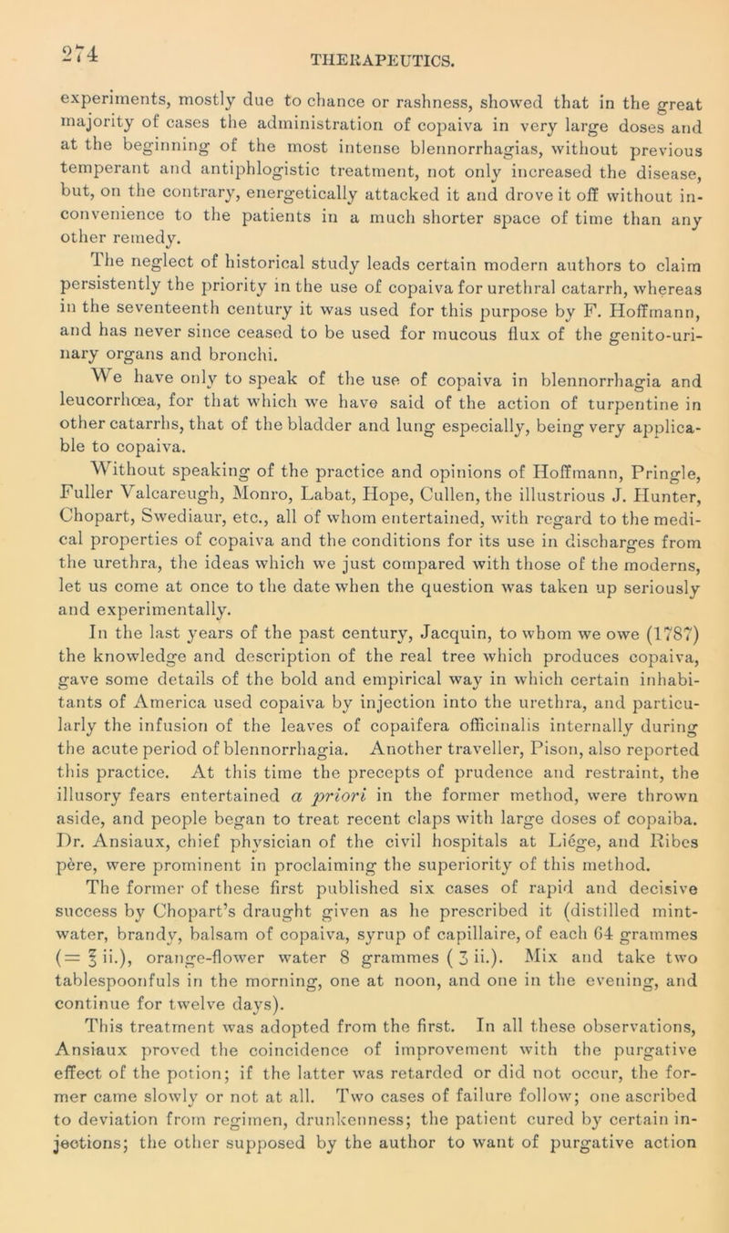 TIIERAPEUTICS. experiinents, mostly due to chance or rashness, shovved that in the great inajority of cases the administration of copaiva in very large doses and at the beginning of the most intense blennorrhagias, without previous tempérant and antiphlogistic treatment, not only increased the disease, but, on the contrary, energetically attacked it and drove it ofï without in- convenience to the patients in a much shorter space of time than any other remedy. Ihe neglect of historical study leads certain modem authors to claim persistently the priority in the use of copaiva for uréthral catarrh, whereas in the seventeenth century it was used for this purpose by F. Hoffmann, and has never since ceased to be used for mucous flux of the genito-uri- nary organs and bronchi. ^e hâve only to speak of the use of copaiva in blennorrhagia and leucorrhœa, for that which we hâve said of the action of turpentine in other catarrhs, that of the bladder and lung especially, being very applica- ble to copaiva. Without speaking of the practice and opinions of Hoffmann, Pringle, Fuller V alcareugh, Monro, Labat, Hope, Cullen, the illustrious J. Hunter, Chopart, Swediaur, etc., ail of whom entertained, with regard to the medi- cal properties of copaiva and the conditions for its use in discharges from the urethra, the ideas which we just cornpared with those of the modems, let us corne at once to the date when the question was taken up seriously and experimentally. In the last years of the past century, Jacquin, to whom we owe (1787) the knowledge and description of the real tree which produces copaiva, gave some details of the bold and empirical way in which certain inhabi- tants of America used copaiva by injection into the urethra, and particu- larly the infusion of the leaves of copaifera officinalis internally during the acute period of blennorrhagia. Another traveller, Pison, also reported this practice. At this time the precepts of prudence and restraint, the illusory fears entertained a priori in the former method, were thrown aside, and people began to treat recent claps with large doses of copaiba. Dr. Ansiaux, chief phvsician of the civil hospitals at Liège, and Ribes père, were prominent in proclaiming the superiority of this method. The former of these first published six cases of rapid and décisive success by Chopart’s draught given as he prescribed it (distilled mint- water, brandy, balsam of copaiva, syrup of capillaire, of each G4 grammes (=fii.), orange-flower water 8 grammes ( 3 ib)* and take two tablespoonfuls in the morning, one at noon, and one in the evening, and continue for twelve days). This treatrnent was adopted from the first. In ail these observations, Ansiaux proved the coïncidence of improvement with the purgative effect of the potion; if the latter was retarded or did not occur, the for- mer came slowlv or not at ail. Two cases of failure follow; one ascribed to déviation from regimen, drunkenness; the patient cured by certain in- jections; the other supposed by the author to want of purgative action