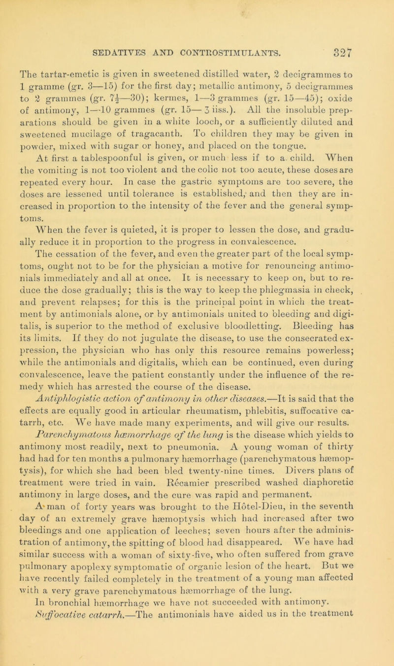 The tartar-emetic is given in sweetened distillée! water, 2 decigramines to 1 gramme (gr. 3—15) for the first day; metallic antimony, 5 decigramines to 2 grammes (gr. —30); kermes, 1—3 grammes (gr. 15—45); oxide of antimony, 1—10 grammes (gr. 15— 3 iiss.). Ail the insoluble prép- arations should be given in a white looch, or a suffîciently diluted and sweetened mucilage of tragacanth. To children they may be given in powder, mixed vvith sugar or honey, and placed on the tongue. At first a tablespoonful is given, or much less if to a. child. When the vomiting is not too violent and the colic not too acute, these doses are repeated every hour. In case the gastric symptoins are too severe, the doses are lessened until tolérance is established, and then tliey are in- creased in proportion to the intensity of the fever and the general symp- toms. Wh en the fever is quieted, it is proper to lessen the dose, and gradu- ally reduce it in proportion to the progress in convalescence. The cessation of the fever, and even the greater part of the local symp- toms, ought not to be for the physician a motive for renouncing antimo- nials immediately and ail at once. It is necessary to keep on, but to re- duce the dose gradually ; this is the way to keep the phlegmasia in check, and prevent relapses; for this is the princioal point in which the treat- ment by antimonials alone, or bv antimonials united to bleeding and digi- talis, is superior to the method of exclusive bloodletting. Bleeding lias its limits. If they do not jugulate the disease, to use the consecrated ex- pression, the physician who has onlv this resource remains powerless; while the antimonials and digitalis, which can be continued, even during convalescence, leave the patient constantly under the influence of the re- medy which has arrested the course of the disease. Antiphlogistic action of antimony in other disecises.—It is said that the effects are equally good in articular rheumatism, phlebitis, sufïocative ca- tarrh, etc. We hâve made inany experiments, and will give our results. Parenchymatous hæmorrhage of the lung is the disease which yields to antimony most readily, next to pneumonia. A young woman of thirty had had for ten months apulmonary hæmorrhage (parenchymatous hæmop- tysis), for which she had been bled twenty-nine times. Divers plans of treatment were tried in vain. Récamier prescribed washed diaphoretic antimony in large doses, and the cure was rapid and permanent. A'man of f'orty years was brought to the Hôtel-Dieu, in the seventh day of an extremely grave hæmoptysis which had increased after two bleedings and one application of leeches; seven hours after the adminis- tration of antimony, the spittingof blood had disappeared. We hâve had similar success with a woman of sixty-five, who often sulïered from grave pulmonary apoplexy symptomatic of organic lésion of the heart. But we hâve recently failed completely in the treatment of a young man afïected with a very grave parenchymatous hæmorrhage of the lung. In bronchial hæmorrhage we hâve not succeeded with antimony. iïuf'ocative catarrh.—The antimonials hâve aided us in the treatment