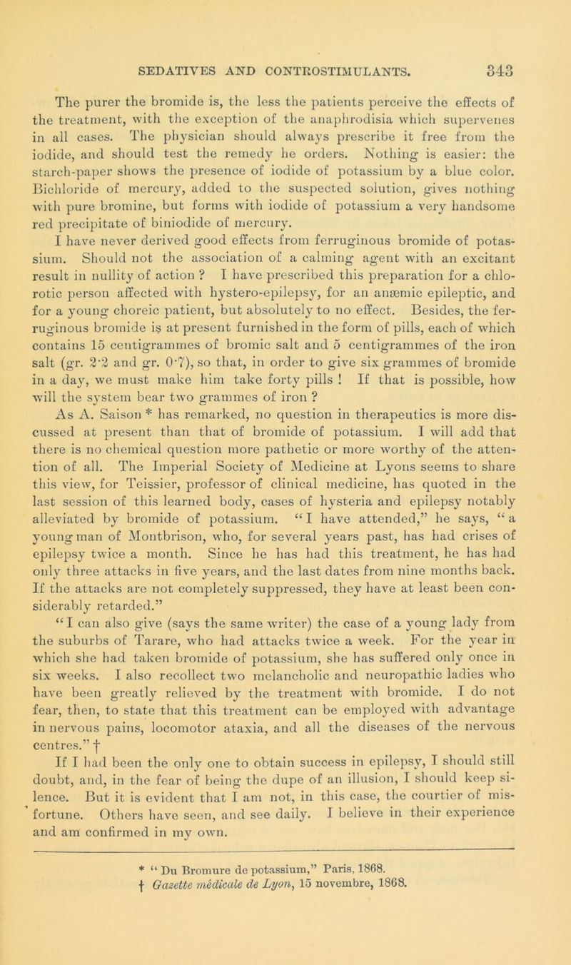 The purer the bromide is, the less the patients perceive tlie effects of the treatment, with the exception of the anaphrodisia which supervenes in ail cases. The physician should always prescribe it free from the iodide, and should test the rernedy lie orders. Nothing is easier: the starch-paper shows the presence of iodide of potassium by a blue color. Bichloride of mercury, added to the suspected solution, gives nothing with pure bromine, but forms with iodide of potassium a very handsome red precipitate of biniodide of mercury. I hâve never derived good effects from ferruginous bromide of potas- sium. Should not the association of a calming agent with an excitant resuit in nullity of action ? I hâve prescribed this préparation for a clilo- rotic person affected with hystero-epilepsy, for an anæmic epileptic, and for a young choreic patient, but absolutely to no effect. Besides, the fer- ruginous bromide is at présent furnished in the form of pills, eacli of which contains 15 centigrammes of bromic sait and 5 centigrammes of the iron sait (gr. 2'2 and gr. 0'7), so that, in order to give six grammes of bromide in a day, we rnust make him take forty pills ! If that is possible, how will the System bear two grammes of iron ? As A. Saison * lias remarked, no question in therapeutics is more dis- cussed at présent than that of bromide of potassium. I will add that there is no chemical question more pathetic or more worthy of the atten- tion of ail. The Impérial Society of Medicine at Lyons seeins to share this view, for Teissier, professor of clinical medicine, lias quoted in the last session of this learned body, cases of hysteria and epilepsy notably alleviated by bromide of potassium. “ I hâve attended,” lie says, “ a young man of Montbrison, who, for several years past, lias had crises of epilepsy twice a month. Since lie lias had this treatment, lie lias had only three attacks in five years, and the last dates from nine montlis back. If the attacks are not completely suppressed, they hâve at least been con- siderably retarded.” “I can also give (says the same writer) the case of a young lady from the suburbs of Tarare, who had attacks twice a week. For the year in which she had taken bromide of potassium, she lias suffered only once in six weeks. I also recollect two mclancholic and neuropathie ladies avIio hâve been greatly relieved by the treatment with bromide. I do not fear, then, to state that this treatment can be employed with advantage in nervous pains, locomotor ataxia, and ail the diseases of the nervous centres.” j* If I had been the only one to obtain success in epilepsy, I should still doubt, and, in the fear of being the dupe of an illusion, I should keep si- lence. But it is évident that I am not, in this case, the courtier of mis- fortune. Others hâve seen, and see daiiy. I believe in their expérience and am confirmed in my own. * “ Du Bromure de potassium,” Paris, 18G8. f Gazette médicale de Lyon, 15 novembre, 18G8.