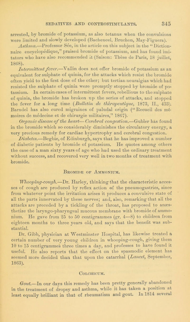 arrested, by bromide of potassium, as also tetanus when the convulsions were limited and slowlv developed (Bachencel, Bruchon, JVIay-Figuera). Asthma.—Professor Sée, in the article on this subject in the “Diction- naire encyclopédique,” praised bromide of potassium, and lias found irni- tators who hâve also recornmended it (Saison: Thèse de Paris, 18 juillet, 1868). Intermittent fever.—Vallin does not offer bromide of potassium as an équivalent for sulphate of quinia, for the attacks which resist the bromide often yield to the first dose of the other; but tertian neuralgias which had resisted the sulphate of quinia were promptly stopped by bromide of po- tassium. In certain cases of intermittent fevers, rebellious to the sulphate of quinia, the bromide has broken up the sériés of attacks, and stopped the fever for a long time (Bulletin de thérapeutique, 1873, II., 433). Barndel has also curcd migraines of paludal origin (“ Recueil des mé- moires de médecine et de chirurgie militaires,” 18G7). Organic diseuse of the heart—Cerebrcd congestion.—Gubler has found in the bromide which so consiclerably diminishes the circulatory energy, a very precious remedy for cardiac hypertrophy and cérébral congestion. Diabètes.—Begbie, of Edinburgh, says that he has improved a number of diabetic patients by bromide of potassium. He quotes among others the case of a man sixty years of âge who had used the ordinary treatment without success, and recovered very well in two months of treatment with bromide. Bromide of Ammonium. Whooping-cough.—Dr. Ilarley, thinkingthat the characteristic acces- ses of cough are produced by reflex action of the pneumogastrics, since from whatever point the irritation arises it produces a convulsive state of ail the parts innervated by these nerves; and, also, remarking that ail the attacks are preceded by a tickling of the throat, has proposed to anæs- thetize the laryngo-pharyngeal mucous membrane with bromide of ammo- nium. He gave from 25 to 50 centigrammes (gr. 4—8) to children from eighteen months to three years old, and says that the benefit was sub- stantial. Dr. Gibb, physician at Westminster Hospital, has likewise treated a certain number of very young children in whooping-cough, giving them 10 to 15 centigrammes three times a day, and professes to hâve found it useful. He also reports that the effect on the spasmodic élément has seemed more decided than that upon the catarrhal (Lancet, September, 1863). COLCHICUM. Goût.—In our days this remedy has been pretty generally abandoned in the treatment of dropsy and asthma, while it has taken a position at least equally brilliant in that of rheumatism and goût. In 1814 several