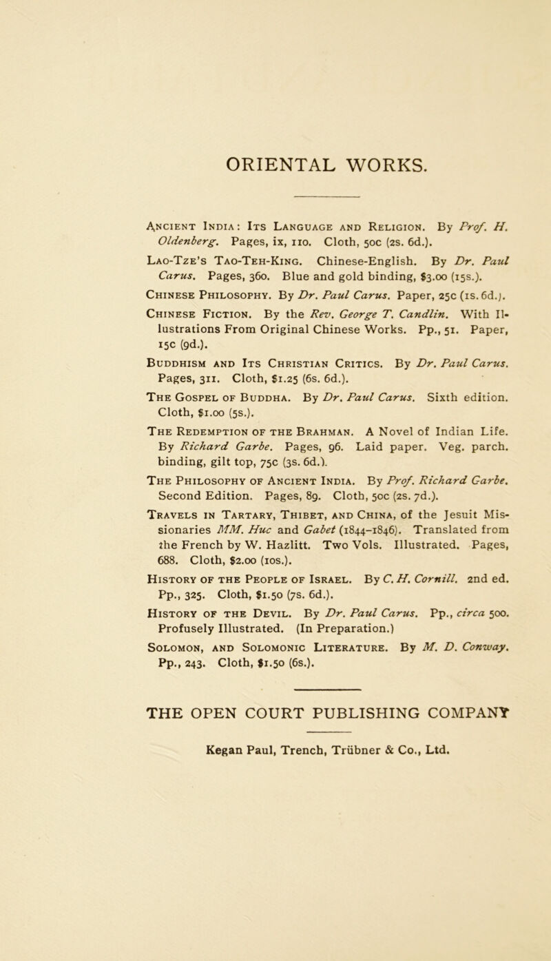 ORIENTAL WORKS. Ancient India: Its Language and Religion. By Prof. H. Oldenberg. Pages, ix, iio. Cloth, 50c (2S. 6d.). Lao-Tze’s Tao-Teh-King. Chinese-English. By Dr. Paul Carus. Pages, 360. Blue and gold binding, $3.00 (15s.). Chinese Philosophy. By Dr. Paul Carus. Paper, 25c (is. 6d.;. Chinese Fiction. By the Rev. George T. Candlin. With Il- lustrations From Original Chinese Works. Pp., 51. Paper, 15c (9d.). Buddhism and Its Christian Critics. By Dr. Paul Carus. Pages, 311. Cloth, Si.25 (6s. 6d.). The Gospel of Buddha. By Dr. Paul Carus. Sixth édition. Cloth, Si.oo (5s.). The Rédemption of the Brahman. A Novel of Indian Life. By Richard Garbe. Pages, 96. Laid paper. Veg. parch. binding, gilt top, 75c (3s. 6d.). The Philosophy of Ancient India. By Prof. Richard Garbe. Second Edition. Pages, 89. Cloth, 50c (2s. yd.). Travels in Tartary, Thibet, and China, of the Jesuit Mis- sionaries MM. Hue and Gabet (1844-1846). Translated from îhe French by W. Hazlitt. Two Vols. Illustrated. Pages, 688. Cloth, 82.00 (los.). History of the People of Israël. By C. H. Cornill. 2nd ed. Pp., 325. Cloth, 81.50 (7s. 6d.). History of the Devil. By Dr. Paul Carus. Pp., circa 500. Profusely Illustrated. (In Préparation.) SOLOMON, AND SOLOMONIC LiTERATURE. By M. D. Cottway. Pp., 243. Cloth, $1.50 (6s.). THE OPEN COURT PUBLISHING COMPANY Kegan Paul, Trench, Trübner & Co., Ltd.