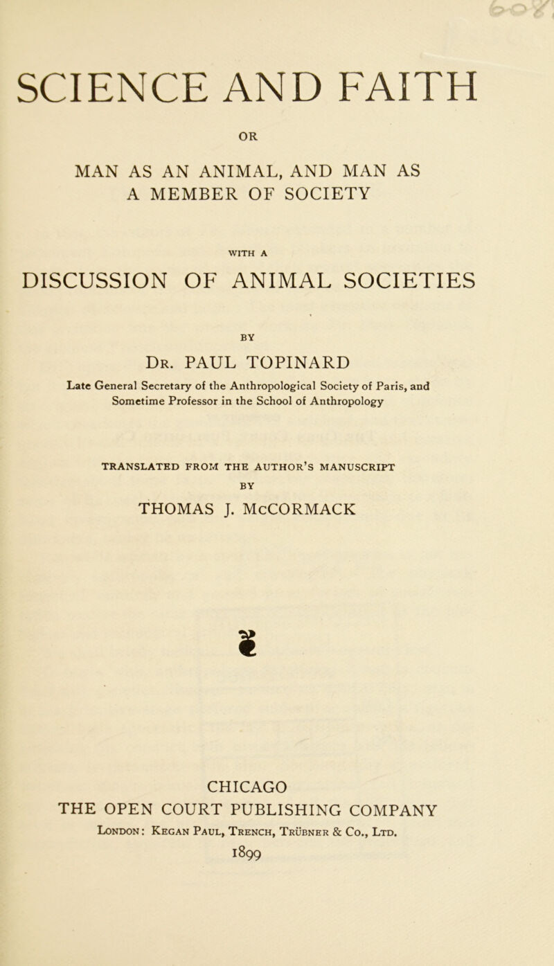 SCIENCE AND EAITH OR MAN AS AN ANIMAL, AND MAN AS A MEMBER OF SOCIETY WITH A DISCUSSION OF ANIMAL SOCIETIES Dr. PAUL TOPINARD Late General Secretary of the Anthropological Society of Paris, and Sometime Professer in the School of Anthropology TRANSLATHD FROM THE AUTHOR’s MANUSCRIPT BY THOMAS J. MeCORMACK CHICAGO THE OPEN COURT PUBLISHING COMPANY London: Kegan Paul, Trench, Trübner & Co., Ltd. 1899