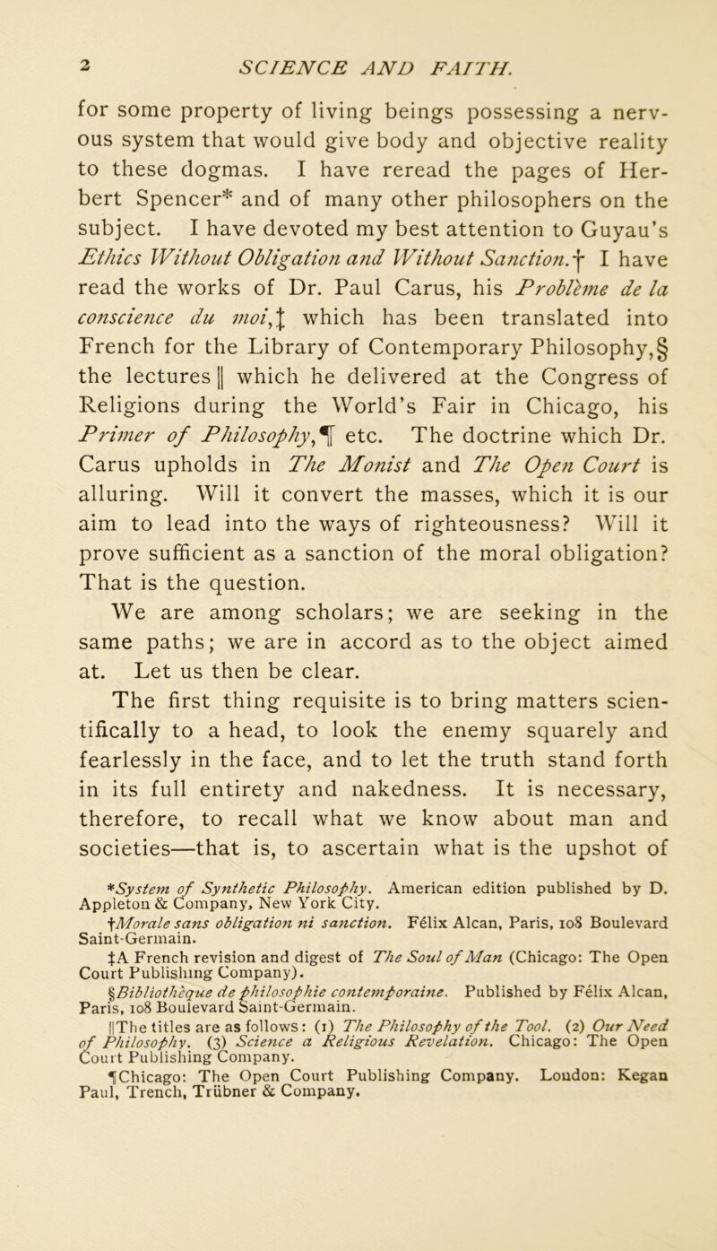 for some property of living beings possessing a nerv- ous System that would give body and objective reality to these dogmas. I hâve reread the pages of Her- bert Spencer* and of many other philosophers on the subject. I hâve devoted my best attention to Guyau’s Ethics Without Obligation and IVit/iout Sanction, f I hâve read the works of Dr. Paul Carus, his Problème de la conscience du moi,l which has been translated into French for the Library of Contemporary Philosophy,§ the lectures || which he delivered at the Congress of Religions during the World’s Fair in Chicago, his Primer of Philosophy^^ etc. The doctrine which Dr. Carus upholds in The Monist and The Ope?i Court is alluring. Will it convert the masses, which it is our aim to lead into the ways of righteousness? Will it prove sufhcient as a sanction of the moral obligation? That is the question. We are among scholars; we are seeking in the same paths; we are in accord as to the object aimed at. Let us then be clear. The first thing requisite is to bring matters scien- tifically to a head, to look the enemy squarely and fearlessly in the face, and to let the truth stand forth in its full entirety and nakedness. It is necessary, therefore, to recall what we know about man and societies—that is, to ascertain what is the upshot of *System of Syntheiic Philosofhy. American édition published by D. Appleton& Company, New York City. ^Morale sans obligation ni sanction. Félix Alcan, Paris, io8 Boulevard Saint-Germain. JA French révision and digest of The Soûl of Alan (Chicago: The Open Court Publishing Company). ^Bibliothèque de f hilosophie contemporaine. Published by Félix Alcan, Paris, io8 Boulevard Saint-Germain. ||The titles are as follows : (i) The Philosophy of the Tool. (2) Our Need of Philosophy. (3) Science a Religions Révélation. Chicago: The Open Court Publishing Company. ^Chicago: The Open Court Publishing Company. London: Kegan Paul, Trench, Trübner & Company.