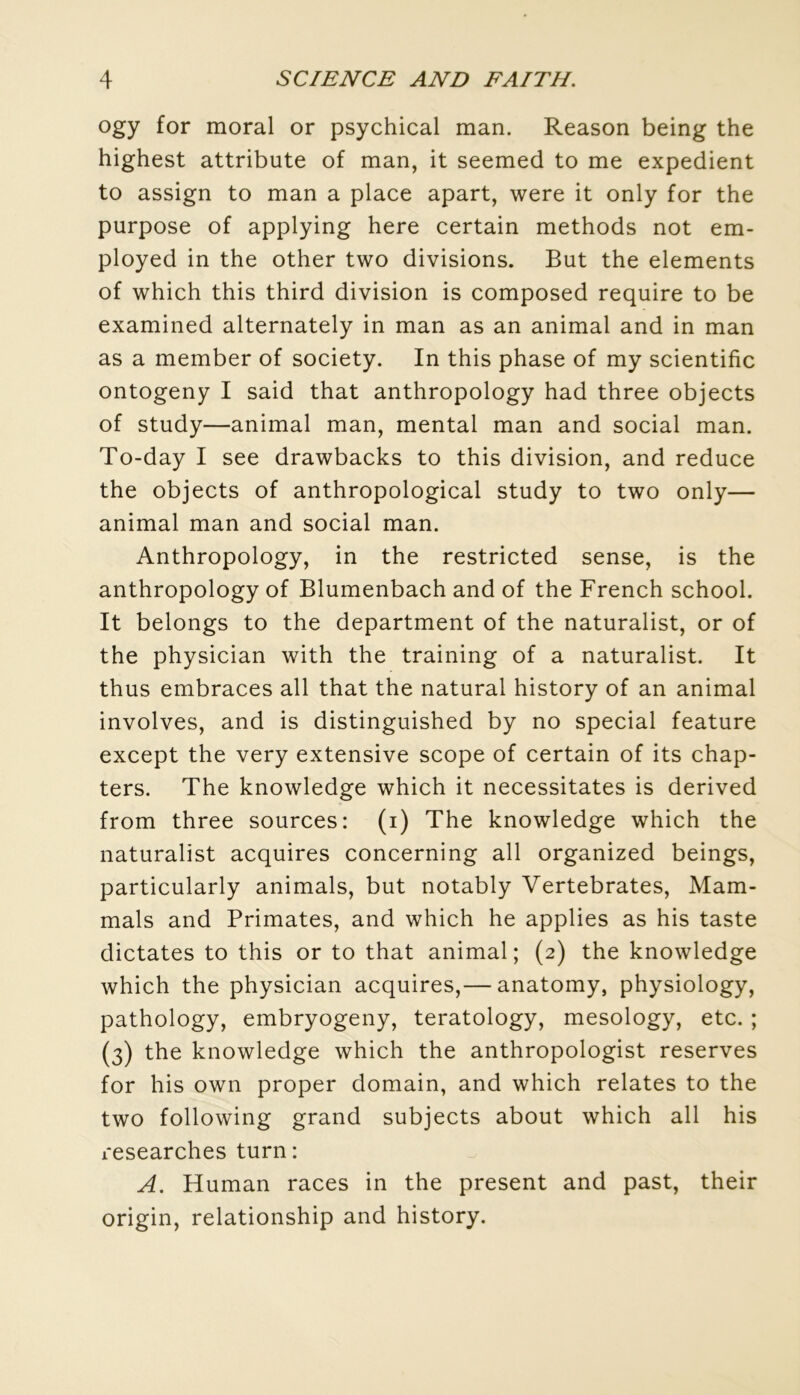 ogy for moral or psychical man. Reason being the highest attribute of man, it seemed to me expédient to assign to man a place apart, were it only for the purpose of applying here certain methods not em- ployed in the other two divisions. But the éléments of which this third division is composed require to be examined alternately in man as an animal and in man as a member of society. In this phase of my scientific ontogeny I said that anthropology had three objects of study—animal man, mental man and social man. To-day I see drawbacks to this division, and reduce the objects of anthropological study to two only— animal man and social man. Anthropology, in the restricted sense, is the anthropology of Blumenbach and of the French school. It belongs to the department of the naturalist, or of the physician with the training of a naturalist. It thus embraces ail that the natural history of an animal involves, and is distinguished by no spécial feature except the very extensive scope of certain of its chap- ters. The knowledge which it nécessitâtes is derived from three sources: (i) The knowledge which the naturalist acquires concerning ail organized beings, particularly animais, but notably Vertebrates, Mam- mals and Primates, and which he applies as his taste dictâtes to this or to that animal; (2) the knowledge which the physician acquires,— anatomy, physiology, pathology, embryogeny, teratology, mesology, etc. ; (3) the knowledge which the anthropologist reserves for his own proper domain, and which relates to the two following grand subjects about which ail his researches turn: A. Human races in the présent and past, their origin, relationship and history.