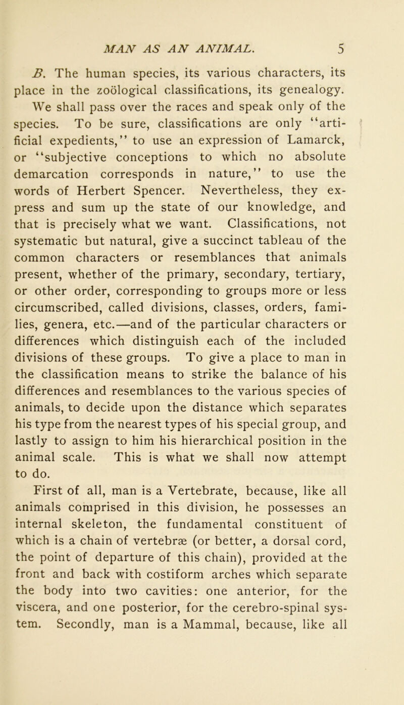 B. The human species, its various characters, its place in the zoôlogical classifications, its genealogy. We shall pass over the races and speak only of the species. To be sure, classifications are only “arti- ficial expédients,” to use an expression of Lamarck, or “subjective conceptions to which no absolute démarcation corresponds in nature,” to use the words of Herbert Spencer. Nevertheless, they ex- press and sum up the State of our knowledge, and that is precisely what we want. Classifications, not systematic but natural, give a succinct tableau of the common characters or resemblances that animais présent, whether of the primary, secondary, tertiary, or other order, corresponding to groups more or less circumscribed, called divisions, classes, orders, fami- lles, généra, etc.—and of the particular characters or différences which distinguish each of the included divisions of these groups. To give a place to man in the classification means to strike the balance of his différences and resemblances to the various species of animais, to décidé upon the distance which séparâtes his type from the nearest types of his spécial group, and lastly to assign to him his hierarchical position in the animal scale. This is what we shall now attempt to do. First of ail, man is a Vertebrate, because, like ail animais comprised in this division, he possesses an internai skeleton, the fundamental constituent of which is a chain of vertebræ (or better, a dorsal cord, the point of departure of this chain), provided at the front and back with costiform arches which separate the body into two cavities: one anterior, for the viscera, and one posterior, for the cérébro-spinal Sys- tem. Secondly, man is a Mammal, because, like ail