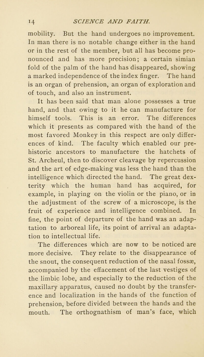 mobility. But the hand undergoes no improvement. In man there is no notable change either in the hand or in the rest of the member, but ail has become pro- nounced and has more précision; a certain simian fold of the palm of the hand has disappeared, showing a marked independence of the index finger. The hand is an organ of préhension, an organ of exploration and of touch, and also an instrument. It has been said that man alone possesses a true hand, and that owing to it he can manufacture for himself tools. This is an error. The différences which it présents as compared with the hand of the most favored Monkey in this respect are only différ- ences of kind. The faculty which enabled our pre- historic ancestors to manufacture the hatchets of St. Archeul, then to discover cleavage by repercussion and the art of edge-making was less the hand than the intelligence which directed the hand. The great dex- terity which the human hand has acquired, for example, in playing on the violin or the piano, or in the adjustment of the screw of a microscope, is the fruit of expérience and intelligence combined. In fine, the point of departure of the hand was an adap- tation to arboreal life, its point of arrivai an adapta- tion to intellectual life. The différences which are now to be noticed are more décisive. They relate to the disappearance of the snout, the conséquent réduction of the nasal fossæ, accompanied by the effacement of the last vestiges of the limbic lobe, and especially to the réduction of the maxillary apparatus, caused no doubt by the transfer- ence and localization in the hands of the function of préhension, before divided between the hands and the mouth. The orthognathism of man’s face, which