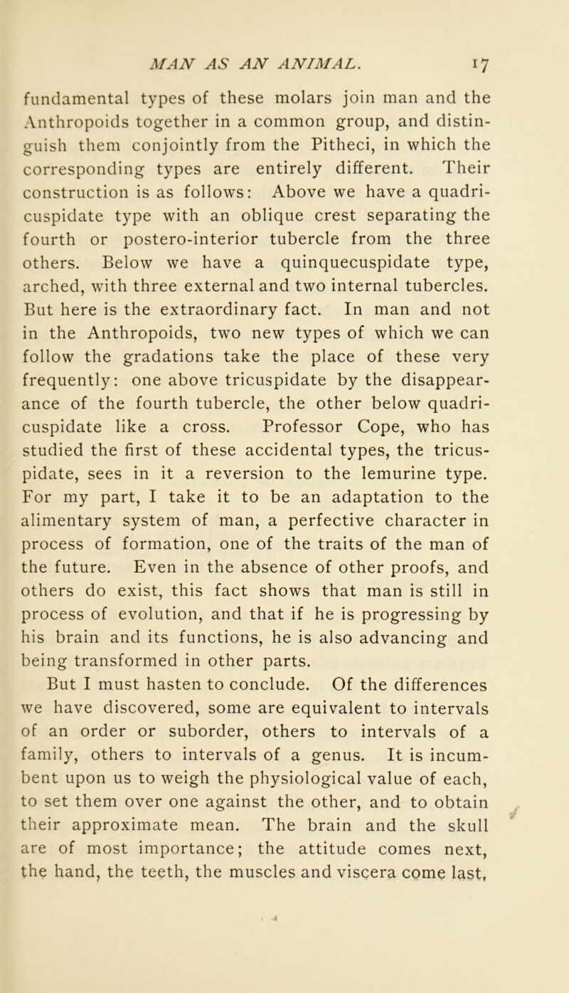 fundamental types of these molars join man and the Anthropoids together in a common group, and distin- guish them conjointly from the Pitheci, in which the corresponding types are entirely different. Their construction is as follows: Above we hâve a quadri- cuspidate type with an oblique crest separating the fourth or postero-interior tubercle from the three others. Below we hâve a quinquecuspidate type, arched, with three external and two internai tubercles. But here is the extraordinary fact. In man and not in the Anthropoids, two new types of which we can follow the gradations take the place of these very frequently: one above tricuspidate by the disappear- ance of the fourth tubercle, the other below quadri- cuspidate like a cross. Professor Cope, who has studied the first of these accidentai types, the tricus- pidate, sees in it a reversion to the lemurine type. For my part, I take it to be an adaptation to the alimentary System of man, a perfective character in process of formation, one of the traits of the man of the future. Even in the absence of other proofs, and others do exist, this fact shows that man is still in process of évolution, and that if he is progressing by his brain and its functions, he is also advancing and being transformed in other parts. But I must hasten to conclude. Of the différences we hâve discovered, some are équivalent to intervals of an order or suborder, others to intervals of a family, others to intervals of a genus. It is incum- bent upon us to weigh the physiological value of each, to set them over one against the other, and to obtain their approximate mean. The brain and the skull are of most importance; the attitude cornes next, the hand, the teeth, the muscles and viscera corne last,