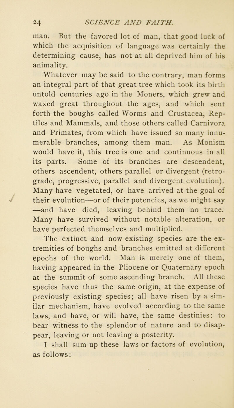 man. But the favored lot of man, that good luck of which the acquisition of language was certainly the determining cause, has not at ail deprived him of his animality. Whatever may be said to the contrary, man forms an intégral part of that great tree which took its birth untold centuries ago in the Moners, which grew and waxed great throughout the âges, and which sent forth the boughs called Worms and Crustacea, Rep- tiles and Mammals, and those others called Carnivora and Primates, from which hâve issued so many innu- merable branches, among them man. As Monism would hâve it, this tree is one and continuons in ail its parts. Some of its branches are descendent, others ascendent, others parallel or divergent (rétro- gradé, progressive, parallel and divergent évolution). Many hâve vegetated, or hâve arrived at the goal of their évolution—or of their potencies, as we might say —and hâve died, leaving behind them no trace. Many hâve survived without notable alteration, or hâve perfected themselves and multiplied. The extinct and now existing species are the ex- tremities of boughs and branches emitted at different epochs of the world. Man is merely one of them, having appeared in the Pliocène or Quaternary epoch at the summit of some ascending branch. Ail these species hâve thus the same origin, at the expense of previously existing species; ail hâve risen by a sim- ilar mechanism, hâve evolved according to the same laws, and hâve, or will hâve, the same destinies: to bear witness to the splendor of nature and to disap- pear, leaving or not leaving a posterity. I shall sum up these laws or factors of évolution, as follows: