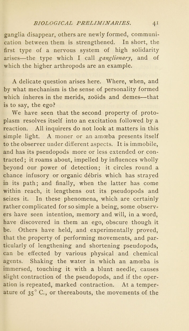 ganglia disappear, others are newly formed, communi- cation between them is strengthened. In short, the first type of a nervous System of high solidarity arises—the type which I call gangliona7y^ and of which the higher arthropods are an example. A délicate question arises here. Where, when, and by what mechanism is the sense of personality formed which inheres in the merids, zoôids and demes—that is to say, the ego? We hâve seen that the second property of proto- plasm résolves itself into an excitation followed by a reaction. AU inquirers do not look at matters in this simple light. A moner or an amœba présents itself to the observer uiider different aspects. It is immobile, and has its pseudopods more or less extended or con- tracted ; it roams about, impelled by influences wholly beyond our power of détection; it circles round a chance infusory or organic débris which has strayed in its path; and finally, when the latter has corne within reach, it lengthens out its pseudopods and seizes it. In these phenomena, which are certainly rather complicated for so simple a being, some observ- ers hâve seen intention, memory and will, in a word, hâve discovered in them an ego, obscure though it be. Others hâve held, and experimentally proved, that the property of performing movements, and par- ticularly of lengthening and shortening pseudopods, can be effected by various physical and Chemical agents. Shaking the water in which an amœba is immersed, touching it with a blunt needle, causes slight contraction of the pseudopods, and if the oper- ation is repeated, marked contraction. At a tempér- ature of 35° C., or thereabouts, the movements of the