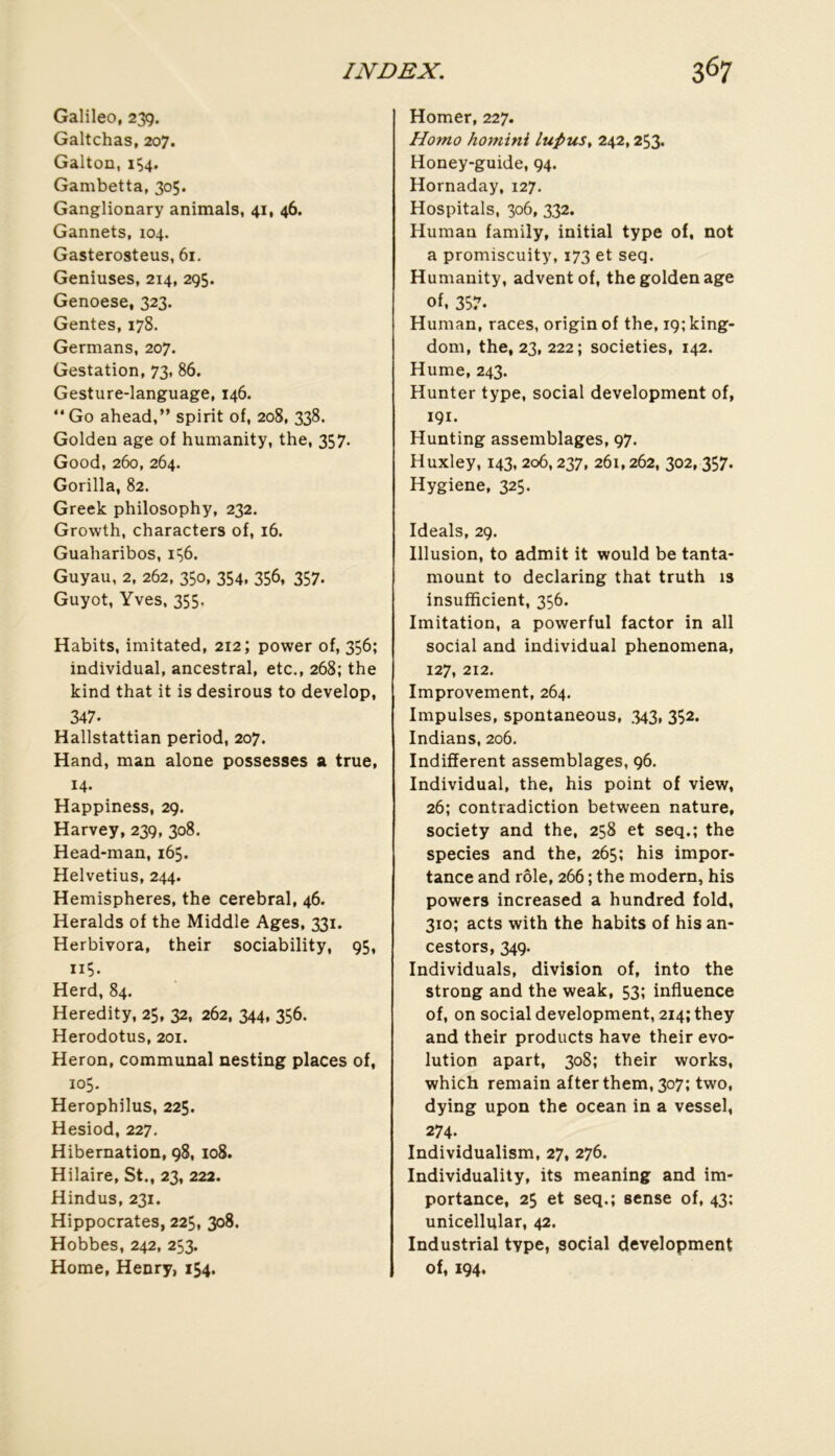 Galileo, 239. Galtchas, 207. Galton, 1Ç4. Gambetta, 305. Ganglionary animais, 41, 46. Gannets, 104. Gasterosteus, 61. Geniuses, 214, 295. Genoese, 323. Gentes, 178. Germans, 207. Gestation, 73, 86. Gesture-language, 146. “ Go ahead,” spirit of, 208, 338. Golden âge of humanity, the, 357. Good, 260, 264. Gorilla, 82. Greek philosophy, 232. Growth, characters of, 16. Guaharibos, Guyau, 2, 262, 350, 354, 356, 357. Guyot, Yves, 355. Habits, imitated, 212; power of, 356; individual, ancestral, etc., 268; the kind that it is désirons to develop, 347. Hallstattian period, 207. Hand, man alone possesses a true, 14. Happiness, 29. Harvey, 239, 308, Head-man, 165. Helvetius, 244. Hemispheres, the cérébral, 46. Heralds of the Middle Ages, 331. Herbivora, their sociability, 95, 115. Herd, 84. Heredity, 25, 32, 262, 344, 356. Herodotus, 201. Héron, communal nesting places of, 105. Herophilus, 225. Hesiod, 227. Hibernation, 98, 108. Hilaire, St., 23, 222. Hindus, 231. Hippocrates, 225, 308. Hobbes, 242, 253. Home, Henry, 154. Homer, 227. Homo homini luPus, 242,253. Honey-guide, 94. Hornaday, 127. Hospitals, 306, 332. Humau family, initial type of, not a promiscuity, 173 et seq. Humanity, adventof, the golden âge of, 357. Human, races, originof the, i9;king- dom, the, 23, 222; societies, 142. Hume, 243. Hunter type, social development of, 191. Hunting assemblages, 97. Huxley, 143, 206,237, 261,262, 302,357. Hygiene, 325. Ideals, 29. Illusion, to admit it would be tanta- mount to declaring that truth is insufficient, 336. Imitation, a powerful factor in ail social and individual phenomena, 127, 212. Improvement, 264. Impulses, spontaneous, 343, 352. Indians, 206. Indiffèrent assemblages, 96. Individual, the, his point of view, 26; contradiction between nature, society and the, 258 et seq.; the species and the, 265; his impor- tance and rôle, 266 ; the modem, his powers increased a hundred fold, 310; acts with the habits of his an- cestors, 349. Individuals, division of, into the strong and the weak, 53; influence of, on social development, 214; they and their products hâve their évo- lution apart, 308; their works, which remain after them, 307; two, dying upon the océan in a vessel, 274. Individualism, 27, 276. Individuality, its meaning and im- portance, 25 et seq.; sense of, 43: unicellular, 42. Industrial type, social development of, 194.