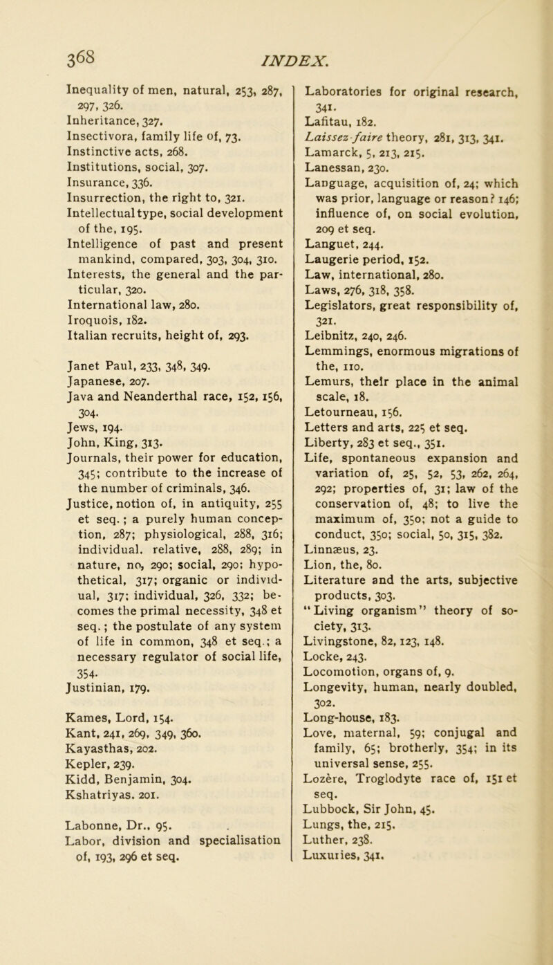 Inequality of men, natural, 253, 287, 297. 326. Inheritance, 327. Insectivora, family life of, 73. Instinctive acts, 268. Institutions, social, 307. Insurance, 336. Insurrection, the right to, 321. Intellectualtype, social development of the, 195. Intelligence of past and présent mankind, compared, 303, 304, 310. Interests, the general and the par- ticular, 320. International law, 280. Iroquois, 182. Italian recruits, height of, 293. Janet Paul, 233, 348, 349. Japanese, 207. Java and Neanderthal race, 152,156, 304- Jews, 194. John, King, 313. Journals, their power for éducation, 345; contribute to the increase of the number of criminals, 346. Justice, notion of, in antiquity, 255 et seq. ; a purely human concep- tion, 287; physiological, 288, 316; individual. relative, 288, 289; in nature, no, 290; social, 290; hypo- thetical, 317; organic or individ- ual, 317; individual, 326, 332; be- comes the primai necessity, 348 et seq. ; the postulate of any system of life in common, 348 et seq.; a necessary regulator of social life, 354. Justinian, 179. Kames, Lord, 154. Kant, 241, 269, 349, 360. Kayasthas, 202. Kepler, 239. Kidd, Benjamin, 304. Kshatriyas. 201. Labonne, Dr., 95. Labor, division and spécialisation of, 193, 296 et seq. Laboratories for original research, 341. Lafitau, 182. Laissez-faire theory, 281, 313, 341. Lamarck, 5, 213, 215. Lanessan, 230. Language, acquisition of, 24; which was prior, language or reason? 146; influence of, on social évolution, 209 et seq. Languet, 244. Laugerie period, 152. Law, international, 280. Laws, 276, 318, 358. Legislators, great responsibility of, 321. Leibnitz, 240, 246. Lemmings, enormous migrations of the, no. Lemurs, their place in the animal scale, 18. Letourneau, 156. Letters and arts, 225 et seq. Liberty, 283 et seq., 351. Life, spontaneous expansion and variation of, 25, 52, 53, 262, 264, 292; properties of, 31; law of the conservation of, 48; to live the maximum of, 350; not a guide to conduct, 350; social, 50, 315, 382. Linnæus, 23. Lion, the, 80. Literature and the arts, subjective Products, 303. “Living organism” theory of so- ciety, 313. Livingstone, 82,123, 148. Locke, 243. Locomotion, organs of, 9. Longevity, human, nearly doubled, 302. Long-house, 183. Love, maternai, 59; conjugal and family, 65; brotherly, 354; in its universal sense, 255. Lozère, Troglodyte race of, 151 et seq. Lubbock, Sir John, 45. Lungs, the, 215. Luther, 238. Luxuiies, 341.
