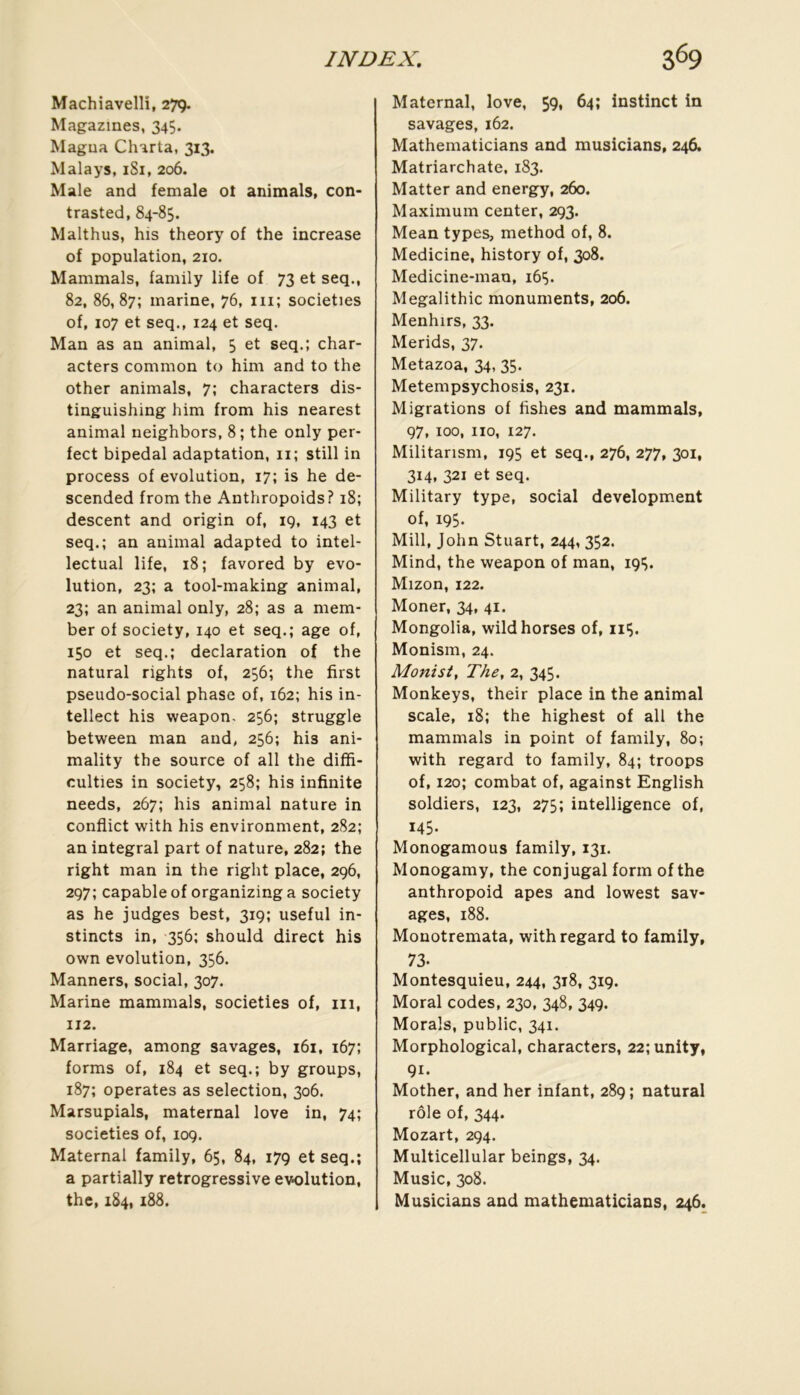 Machiavelli, 279- Magazines, 345. Magua Charta, 313. Mala^’s, iSi, 206. Male and female ot animais, con- trasted, 84-85. Malthus, his theory of the increase of population, 210. Mammals, family life of 73 et seq., 82, 86,87; marine, 76, ni; societies of, 107 et seq., 124 et seq. Man as an animal, 5 et seq.; char- acters common to him and to the other animais, 7; characters dis- tinguishing him from his nearest animal neighbors, 8; the only per- fect bipedal adaptation, 11; still in process of évolution, 17; is he de- scended from the Anthropoids? 18; descent and origin of, 19, 143 et seq.; an animal adapted to intel- lectual life, 18; favored by évo- lution, 23; a tool-making animal, 23; an animal only, 28; as a mem- ber of society, 140 et seq.; âge of, 150 et seq.; déclaration of the natural rights of, 256; the first pseudo-social phase of, 162; his in- tellect his weapon. 256; struggle between man and, 256; his ani- mality the source of ail the diffi- culties in society, 258; his infinité needs, 267; his animal nature in conflict with his environment, 282; an intégral part of nature, 282; the right man in the right place, 296, 297; capable of organizinga society as he judges best, 319; useful in- stincts in, 356; should direct his own évolution, 356. Manners, social, 307. Marine mammals, societies of, iii, 112. Marriage, among savages, 161, 167; forms of, 184 et seq.; by groups, 187; opérâtes as sélection, 306. Marsupials, maternai love in, 74; societies of, 109. Maternai family, 65, 84, 179 et seq.; a partially retrogressive évolution, the, 1S4,188. Maternai, love, 59, 64; instinct in savages, 162. Mathematicians and musicians, 246. Matriarchate, 183. Matter and energy, 260. Maximum center, 293. Mean types, method of, 8. Medicine, history of, 308. Medicine-man, 165. Megalithic monuments, 206. Menhirs, 33. Merids, 37. Metazoa, 34, 35. Metempsychosis, 231. Migrations of fishes and mammals, 97, 100, iio, 127. Militarism, 195 et seq., 276, 277, 301, 314, 321 et seq. Military type, social development of, 195. Mill, John Stuart, 244, 352. Mind, the weapon of man, 195. Mizon, 122. Moner, 34, 41. Mongolia, wildhorses of, 115. Monism, 24. Monist, The, 2, 345. Monkeys, their place in the animal scale, 18; the highest of ail the mammals in point of family, 80; with regard to family, 84; troops of, 120; combat of, against English soldiers, 123, 275; intelligence of, 145. Monogamous family, 131. Monogamy, the conjugal form of the anthropoid apes and lowest sav- ages, 188. Monotremata, with regard to family, 73. Montesquieu, 244, 318, 319. Moral codes, 230, 348, 349. Morals, public, 341. Morphological, characters, 22; unity, 91. Mother, and her infant, 289; natural rôle of, 344. Mozart, 294. Multicellular beings, 34. Music, 308. Musicians and mathematicians, 246.